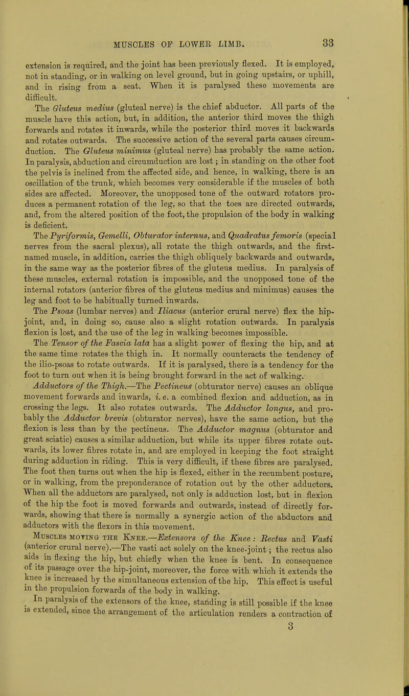 extension is required, and the joint has been previously flexed. It is employed, not in standing, or in walking on level ground, but in going upstairs, or uphill, and in rising from a seat. When it is paralysed these movements are difficult. The Gluteus medius (gluteal nerve) is the chief abductor. All pai-ts of the muscle have this action, but, in addition, the anterior third moves the thigh forwards and rotates it inwards, while the posterior third moves it backwards and rotates outwards. The successive action of the several parts causes circum- duction. The Gluteus minimus (gluteal nerve) has probably the same action. In paralysis, abduction and circumduction are lost; in standing on the other foot the pelvis is inclined from the affected side, and hence, in walking, there is an oscillation of the trunk, which becomes very considerable if the muscles of both sides are affected. Moreover, the unopposed tone of the outward rotators pro- duces a permanent rotation of the leg, so that the toes are directed outwards, and, from the altered position of the foot, the propulsion of the body in walking is deficient. The Pyriformis, Oemelli, Obturator internus, and Quad/ratus femoris (special nerves from the sacral plexus), all rotate the thigh outwards, and the first- named muscle, in addition, carries the thigh obliquely backwards and outwards, in the same way as the posterior fibres of the gluteus medius. In paralysis of these muscles, external rotation is impossible, and the unopposed tone of the internal rotators (anterior fibres of the gluteus medius and minimus) causes the leg and foot to be habitually turned inwards. The Psoas (lumbar nerves) and Iliacus (anterior crural nerve) flex the hip- joint, and, in doing so, cause also a slight rotation outwards. In paralysis flexion is lost, and the use of the leg in walking becomes impossible. The Tensor of the Fascia lata has a slight power of flexing the hip, and at the same time rotates the thigh in. It normally counteracts the tendency of the ilio-psoas to rotate outwards. If it is paralysed, there is a tendency for the foot to turn out when it is being brought forward in the act of walking. Adductors of the Thigh.—The Pectineus (obturator nerve) causes an oblique movement forwards and inwards, i. e. a combined flexion and adduction, as in crossing the legs. It also rotates outwards. The Adductor longus, and pro- bably the Adductor brevis (obturator nerves), have the same action, but the flexion is less than by the pectineus. The Adductor magnus (obturator and great sciatic) causes a similar adduction, but while its upper fibres rotate out- wards, its lower fibres rotate in, and are employed in keeping the foot straight during adduction in riding. This is very difficult, if these fibres are paralysed. The foot then turns out when the hip is flexed, either in the recumbent posture, or in walking, from the preponderance of rotation out by the other adductors. When all the adductors are paralysed, not only is adduction lost, but in flexion of the hip the foot is moved forwards and outwards, instead of directly for- wards, showing that there is normally a synergic action of the abductors and adductors with the flexors in this movement. Muscles mottng the Kne^.—Extensors of the Knee : Rectus and Vasti (anterior crural nerve).—The vasti act solely on the knee-joint; the rectus also aids in flexing the hip, but chiefly when the knee is bent. In consequence of its passage over the hip-joint, moreover, the force with which it extends the knee is increased by the simultaneous extension of the hip. This effect is useful m the propulsion forwards of the body in walldng. ^ In paralysis of the extensors of the knee, standing is still possible if the knee IS extended, since the arrangement of the articulation renders a contraction of 3
