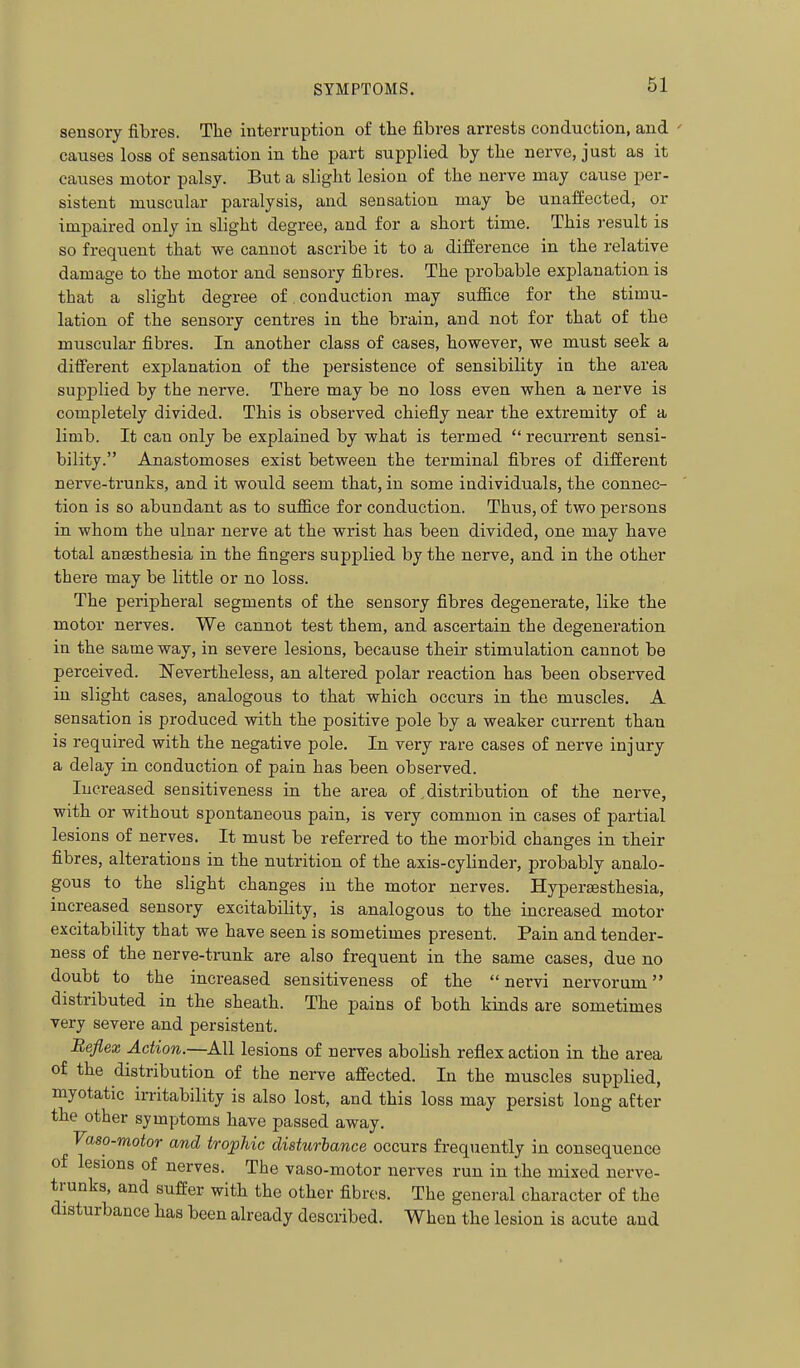 sensory fibres. The interruption of tlie fibres arrests conduction, and ' causes loss of sensation in the part supplied by the nerve, just as it causes motor palsy. But a slight lesion of the nerve may cause per- sistent muscular paralysis, and sensation may be unaffected, or impaired only in slight degree, and for a short time. This result is so frequent that we cannot ascribe it to a difference in the relative damage to the motor and sensory fibres. The probable explanation is that a slight degree of, conduction may sufiice for the stimu- lation of the sensory centres in the brain, and not for that of the muscular fibres. In another class of cases, however, we must seek a different explanation of the persistence of sensibility in the area supplied by the nerve. There may be no loss even when a nerve is completely divided. This is observed chiefly near the extremity of a limb. It can only be explained by what is termed  recurrent sensi- bility. Anastomoses exist between the terminal fibres of different nerve-trunks, and it would seem that, in some individuals, the connec- tion is so abundant as to suffice for conduction. Thus, of two persons in whom the ulnar nerve at the wrist has been divided, one may have total anaesthesia in the fingers supplied by the nerve, and in the other there may be little or no loss. The peripheral segments of the sensory fibres degenerate, like the motor nerves. We cannot test them, and ascertain the degeneration in the same way, in severe lesions, because their stimulation cannot be perceived. Nevertheless, an altered polar reaction has been observed in slight cases, analogous to that which occurs in the muscles. A sensation is produced with the positive pole by a weaker current than is required with the negative pole. In very rare cases of nerve injury a delay in conduction of pain has been observed. Increased sensitiveness in the area of,distribution of the nerve, with or without spontaneous pain, is very common in cases of partial lesions of nerves. It must be referred to the morbid changes in tbeir fibres, alterations in the nutrition of the axis-cylinder, probably analo- gous to the slight changes in the motor nerves. Hypersesthesia, increased sensory excitability, is analogous to the increased motor excitability that we have seen is sometimes present. Pain and tender- ness of the nerve-trunk are also frequent in the same cases, due no doubt to the increased sensitiveness of the  nervi nervorum distributed in the sheath. The pains of both kinds are sometimes very severe and persistent. Befiex Action.—All lesions of nerves abolish reflex action in the area of the distribution of the nerve affected. In the muscles supplied, myotatic inltability is also lost, and this loss may persist long after the other symptoms have passed away. Vaso-motor and trophic disturbance occurs frequently in consequence of lesions of nerves. The vaso-motor nerves run in the mixed nerve- trunks, and suffer with the other fibres. The general character of the disturbance has been already described. When the lesion is acute and