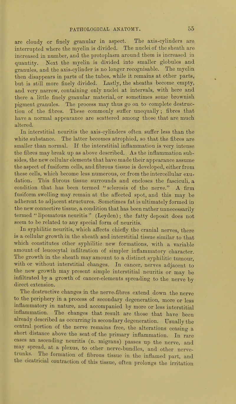 are cloudy or finely granular in aspect. The axis-cylinders are interrupted wliere the myelin is divided. The nuclei of the sheath are increased in number, and the protoplasm around them is increased in quantity. Next the myelin is divided into smaller globules and granules, and the axis-cylinder is no longer recognisable. The myelin then disappears in parts of the tubes, while it remains at other parts, but is still more finely divided. Lastly, the sheaths become empty, and very narrovr, containing only nuclei at intervals, with here and there a little finely granular material, or sometimes some brownish pigment granules. The process may thus go on to complete destruc- tion of the fibres. These commonly suffer unequally ; fibres that have a normal appearance are scattered among those that are much altered. In interstitial neuritis the axis-cylinders often suffer less than the white substance. The latter becomes atrophied, so that the fibres are smaller than normal. If the interstitial inflammation is very intense the fibres may break up as above described. As the inflammation sub- sides, the new cellular elements that have made their appearance assume the aspect of fusiform cells, and fibrous tissue is developed, either from these cells, which become less numerous, or from the intercellular exu- dation. This fibrous tissue surrounds and encloses the fasciculi, a condition that has been termed  sclerosis of the nerve. A firm fusiform swelling may remain at the affected spot, and this may be adherent to adjacent structures. Sometimes fat is ultimately formed in the new connective tissue, a condition that has been rather unnecessarily termed  lipomatous neuritis  (Leyden); the fatty deposit does not seem to be related to any special form of neuritis. In syphilitic neuritis, which affects chiefly the cranial nerves, there is a cellular growth in the sheath and interstitial tissue similar to that which constitutes other syphilitic new formations, with a variable amount of leucocytal mfiltration of simpler inflammatory character. The growth in the sheath may amount to a distinct syphilitic tumour, with or without interstitial changes. In cancer, nerves adjacent to the new growth may present simple interstitial neuritis or may be infiltrated by a growth of cancer-elements spreading to the nerve by direct extension. The destructive changes in the nerve-fibres extend down the nerve to the periphery in a process of secondary degeneration, more or less inflammatory in nature, and accompanied by more or less interstitial inflammation. The changes that result are those that have been already described as occurring in secondary degeneration. Usually the central portion of the nerve remains free, the alterations ceasing a short distance above the seat of the primary inflammation. In rare cases an ascending neuritis (n. migrans) passes up the nerve, and may spread, at a plexus, to other nerve-bundles, and other nerve- trunks. The formation of fibrous tissue in the inflamed part, and the cicatricial contraction of this tissue, often prolongs the irritation
