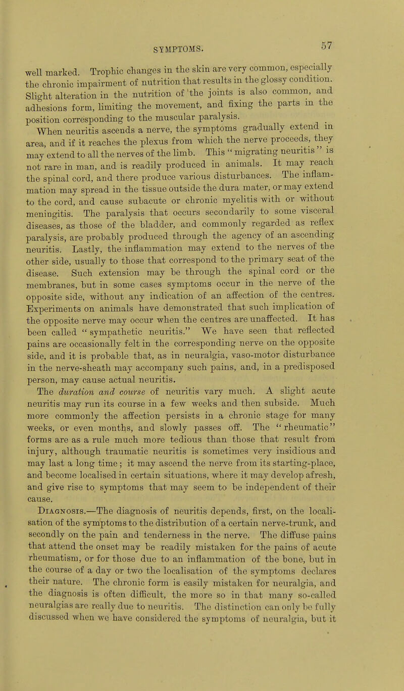 well marked Trophic changes in the skin are very common, especially the chronic impairment of niitrition that results in the glossy condition. Slight alteration in the nutrition of'the joints is also common, and adhesions form, limiting the movement, and fixing the parts m the position corresponding to the muscular paralysis. When neuritis ascends a nerve, the symptoms gradually extend in area, and if it reaches the plexus from which the nerve proceeds, they may extend to all the nerves of the limb. This  migrating neuritis  is not rare in man, and is readily produced in animals. It may reach the spinal cord, and there produce various disturbances. The inflam- mation may spread in the tissue outside the dura mater, or may extend to the cord, and cause subacute or chronic myelitis with or without meningitis. The paralysis that occurs secondarily to some visceral diseases, as those of the bladder, and commonly regarded as reflex paralysis, are probably produced through the agency of an ascending neuritis. Lastly, the inflammation may extend to the nerves of the other side, usually to those that correspond to the primary seat of the disease. Such extension may be through the spinal cord or the membranes, but in some cases symptoms occur in the nerve of the opposite side, without any indication of an afliection of the centres. Experiments on animals have demonstrated that such implication of the opposite nerve may occur when the centres are unaffected. It has been called  sympathetic neuritis. We have seen that reflected pains are occasionally felt in the corresponding nerve on the opposite side, and it is probable that, as in neuralgia, vaso-motor disturbance in the nerve-sheath may accompany such pains, and, in a predisposed person, may cause actual neuritis. The diiration and course of neuritis vary much. A slight acute neuritis may run its course in a few weeks and then subside. Much more commonly the affection persists in a chronic stage for many weeks, or even months, and slowly passes off. The rheumatic forms are as a rule much more tedious than those that result from injury, although traumatic neuritis is sometimes very insidious and may last a long time; it may ascend the nerve from its starting-place, and become localised in certain situations, where it may develop afresh, and give rise to symptoms that may seem to be independent of their cause. Diagnosis.—The diagnosis of neuritis depends, first, on the locali- sation of the symptoms to the distribution of a certain nerve-trunk, and secondly on the pain and tenderness in the nerve. The diffuse pains that attend the onset may be readily mistaken for the pains of acute rheumatism, or for those due to an inflammation of the bone, but in the course of a day or two the localisation of the symptoms declares their nature. The chronic form is easily mistaken for neuralgia, and the diagnosis is often difficult, the more so in that many so-called neuralgias are really due to neuritis. The distinction can only bo fully discussed when we have considered the symptoms of neuralgia, but it