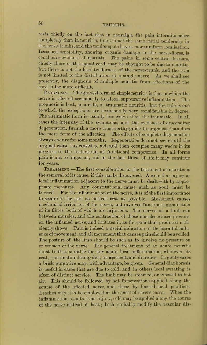 NEURITIS. rests chiefly on the fact that in neuralgia the pain intermits more completely than in neuritis, there is not the same initial tenderness in the nerve-trunks, and the tender spots have a more uniform locahsation. Lessened sensibility, showing organic damage to the nerve-fibres, is conclusive evidence of neuritis. The pains in some central diseases, chiefly those of the spinal cord, may be thought to be due to neuritis, but there is not the local tenderness of the nerve-trunk, and the pain is not limited to the distribution of a single nerve. As we shall see presently, the diagnosis of multiple neuritis from affections of the cord is far more diflBcult. Prognosis.—The gravest form of simple neuritis is that in which the nerve is affected secondarily to a local suppurative inflammation. The prognosis is best, as a rule, in traumatic neuritis, but the rule is one to which the exceptions are occasionally very considerable in degree. The rheumatic form is usually less grave than the traumatic. In all cases the intensity of the symptoms, and the evidence of descending degeneration, furnish a more trustworthy guide to prognosis than does the mere form of the affection. The effects of complete degeneration always endure for some months. Regeneration does not occur until the original cause has ceased to act, and then occupies many weeks in its progress to the restoration of functional competence. In all forms pain is apt to linger on, and in the last third of life it may continue for years. Treatment.—The first consideration in the treatment of neuritis is the removal of its cause, if this can be discovered. A wound or injury or local inflammation adjacent to the nerve must be dealt with by appro- priate measures. Any constitutional cause, such as gout, must be treated. For the inflammation of the nerve, it is of the first importance to secure to the part as perfect rest as possible. Movement causes mechanical irritation of the nerve, and involves functional stimulation of its fibres, both of which are injurious. The nerves of a limb run between muscles, and the contraction of these muscles causes pressure on the inflamed nerve, and irritates it, as the pain thus produced sufli- ciently shows. Pain is indeed a useful indication of the harmful influ- ence of movement, and all movement that causes pain should be avoided. The posture of the limb should be such as to involve no pressure on or tension of the nerve. The general treatment of an acute neuritis must be that suitable for any acute local inflammation, whatever its seat,—an unstimulating diet, an aperient, and diuretics. In gouty cases a brisk purgative may, with advantage, be given. General diaphoresis is useful in cases that are due to cold, and in others local sweating is often of distinct service. The limb may be steamed, or exposed to hot air. This should be followed by hot fomentations applied along the course of the affected nerve, and these by linseed-meal poultices. Leeches may also be employed at the onset of severe cases. When the inflammation results from injury, cold may be applied along the course of the nerve instead of heat; both probably modify the vascular dis-