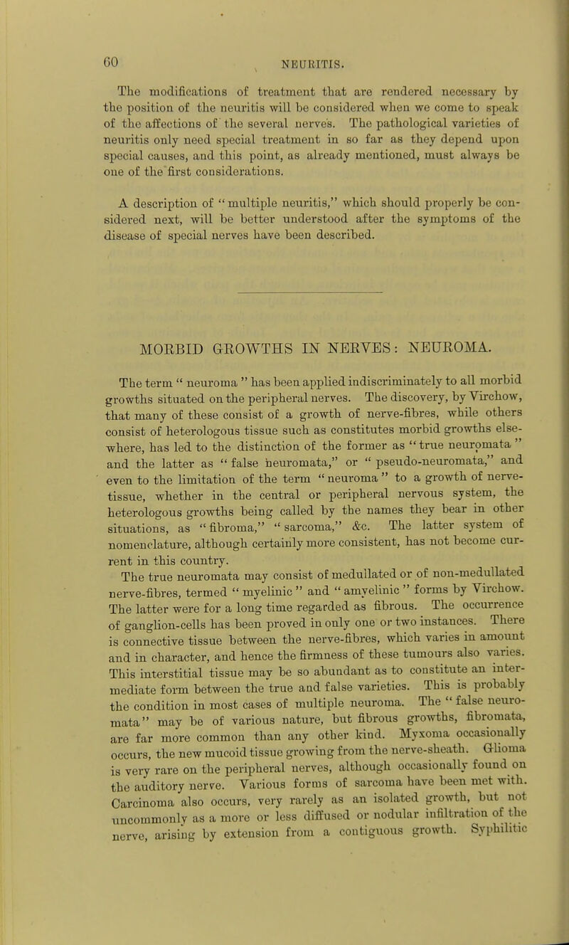 The modifications of treatment that are rendered necessary by the position of the neuritis will be considered when we come to speak of the affections of the several nerves. The pathological varieties of neuritis only need special treatment in so far as they depend upon special causes, and this point, as already mentioned, must always be one of the first considerations. A description of multiple neuritis, which should properly be con- sidered next, will be better understood after the symptoms of the disease of special nerves have been described. MORBID GROWTHS IN NERVES: NEUROMA. The term  neuroma  has been applied indiscriminately to all morbid growths situated on the peripheral nerves. The discovery, by Virchow, that many of these consist of a growth of nerve-fibres, while others consist of heterologous tissue such as constitutes morbid growths else- where, has led to the distinction of the former as  tr\ie neuromata  and the latter as  false neuromata, or  pseudo-neuromata, and even to the limitation of the term  neuroma  to a growth of nerve- tissue, whether in the central or peripheral nervous system, the heterologous growths being called by the names they bear in other situations, as fibroma, sarcoma, &c. The latter system of nomenclature, although certainly more consistent, has not become cur- rent in this country. The true neuromata may consist of medullated or of non-medullated nerve-fibres, termed  myelinic  and  amyelinic  forms by Virchow. The latter were for a long time regarded as fibrous. The occurrence of ganglion-cells has been proved in only one or two instances. There is connective tissue between the nerve-fibres, which varies in amount and in character, and hence the firmness of these tumours also varies. This interstitial tissue may be so abundant as to constitute an inter- mediate form between the true and false varieties. This is probably the condition in most cases of multiple neuroma. The  false neuro- mata may be of various nature, but fibrous growths, fibromata, are far more common than any other kind. Myxoma occasionally occurs, the new mucoid tissue growing from the nerve-sheath. GUoma is very rare on the peripheral nerves, although occasionally found on the auditory nerve. Various forms of sarcoma have been met with. Carcinoma also occurs, very rarely as an isolated growth, but not uncommonly as a more or less diffused or nodular infiltration of the nerve, arising by extension from a contiguous growth. Syphilitic