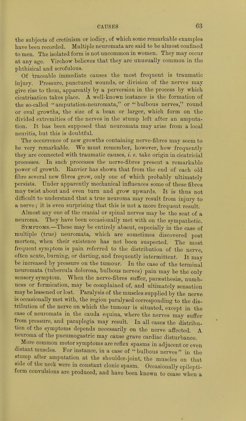 the subjects of cretinism or iodicy, of which some remarkable examples have been recorded. Multiple neuromata are said to be almost confined to men. The isolated form is not uncommon in women. They may occur at any age. Virchow believes that they are unusually common in the phthisical and scrofulous. Of traceable immediate causes the most frequent is traumatic injury. Pressure, punctured wounds, or division of the nerves may give rise to them, apparently by a perversion in the process by which cicatrisation takes place. A well-known instance is the formation of the so-called amputation-neuromata, or bulbous nerves, round or oval growths, the size of a bean or larger, which form on the divided extremities of the nerves in the stump left after an amputa- tion. It has been supposed that neuromata may arise from a local neui'itis, but this is doubtful. The occurrence of new growths containing nerve-fibres may seem to be very remarkable. We must remember, however, how frequently they are connected with traumatic causes, i. e. take origin in cicatricial processes. In such processes the nerve-fibres present a remarkable power of growth. Eanvier has shown that from the end of each old fibre several new fibres grow, only one of which probably ultimately persists. Under apparently mechanical influences some of these fibres may twist about and even turn and grow upwards. It is thus not difl&cult to understand that a true neuroma may result from injury to a nerve; it is even surprising that this is not a more frequent result. Almost any one of the cranial or spinal nerves may be the seat of a neuroma. They have been occasionally met with on the sympathetic. Symptoms.—These may be entirely absent, especially in the case of multiple (true) neuromata, which are sometimes discovered post mortem, when their existence has not been suspected. The most frequent symptom is pain referred to the distribution of the nerve, often acute, burning, or darting, and frequently intermittent. It may be increased by pressure on the tumour. In the case of the terminal neuromata (tubercula dolorosa, bulbous nerves) pain may be the only sensory symptom. When the nerve-fibres suffer, pareesthesise, numb- ness or formication, may be complained of, and ultimately sensation may be lessened or lost. Paralysis of the muscles supplied by the nerve is occasionally met with, the region paralysed corresponding to the dis- tribution of the nerve on which the tumour is situated, except in the case of neuromata in the cauda equina, where the nerves may suffer from pressure, and paraplegia may result. In all cases the distribu- tion of the symptoms depends necessarily on the nerve affected. A neuroma of the pneumogastric may cause grave cardiac disturbance. _ More common motor symptoms are reflex spasms in adjacent or even distant muscles. For instance, in a case of  bulbous nerves  in the stump after amputation at the shoulder-joint, the muscles on that side of the neck were in constant clonic spasm. Occasionally epilepti- form convulsions are produced, and have been known to cease when a