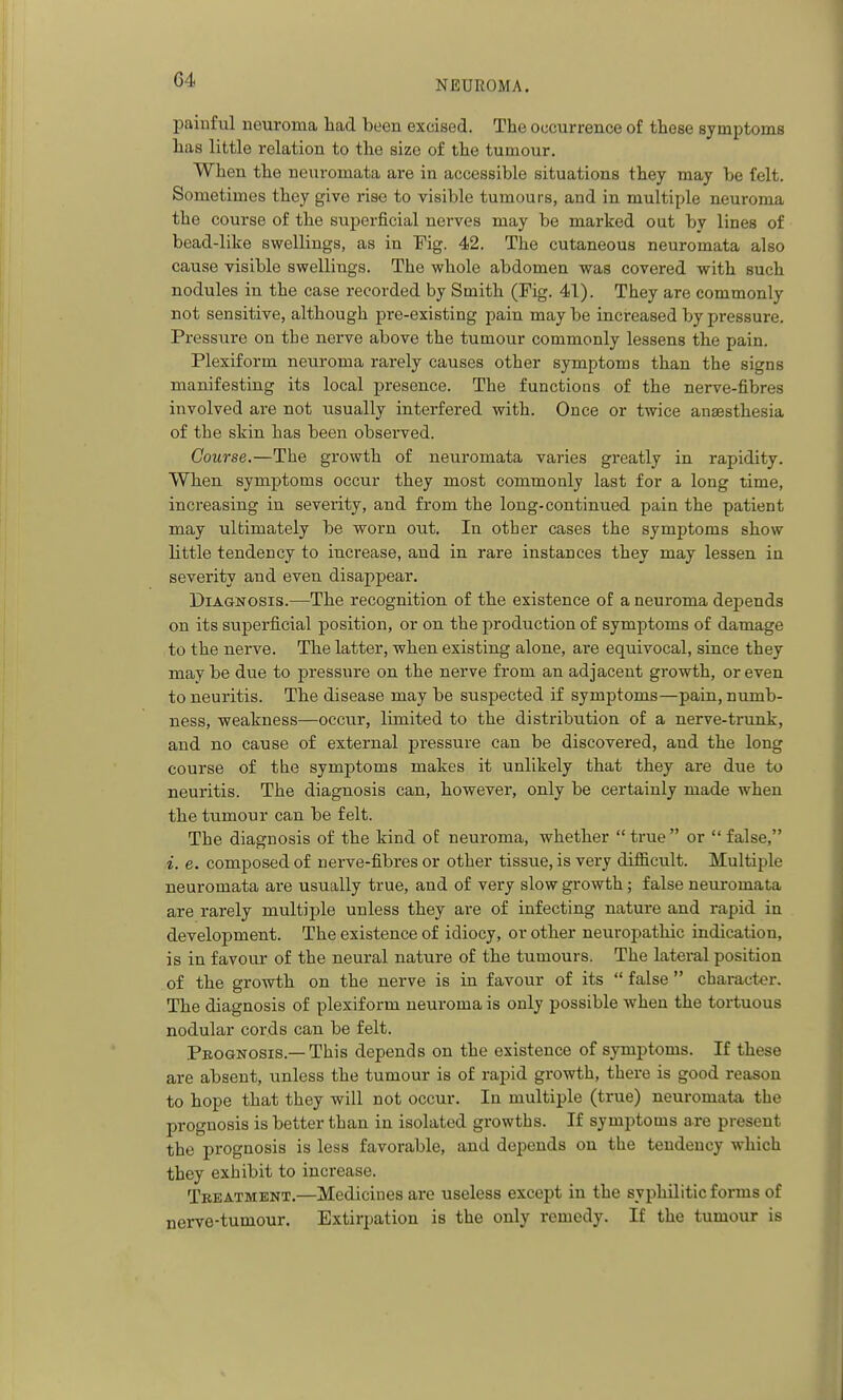 painful neuroma liad been excised. The occurrence of those symptoms has little relation to the size of the tumour. When the neuromata are in accessible situations they may be felt. Sometimes they give rise to visible tumours, and in multiple neuroma the course of the superficial nerves may be marked out by lines of bead-like swellings, as in Fig. 42. The cutaneous neuromata also cause visible swellings. The whole abdomen w&a covered with such nodules in the case recorded by Smith (Fig. 41). They are commonly not sensitive, although pre-existing pain may be increased by pressure. Pressure on the nerve above the tumour commonly lessens the pain. Plexiform neuroma rarely causes other symptoms than the signs manifesting its local presence. The functions of the nerve-fibres involved are not usually interfered with. Once or twice anaesthesia of the skin has been observed. Course.—The growth of neuromata varies greatly in rapidity. Wben symptoms occur they most commonly last for a long time, increasing in severity, and from the long-continued pain the patient may ultimately be worn out. In other cases the symptoms show little tendency to increase, and in rare instances they may lessen in severity and even disappear. Diagnosis.—The recognition of the existence of a neuroma depends on its superficial position, or on the production of symptoms of damage to the nerve. The latter, when existing alone, are equivocal, since they maybe due to pressure on the nerve from an adjacent growth, or even to neuritis. The disease may be suspected if symptoms—pain, numb- ness, weakness—occur, limited to the distribution of a nerve-trunk, and no cause of external pressure can be discovered, and the long course of the symptoms makes it unlikely that they are due to neuritis. The diagnosis can, however, only be certainly made when the tumour can be felt. The diagnosis of the kind oE neuroma, whether  true  or  false, i. e. composed of nerve-fibres or other tissue, is very difficult. Multiple neuromata are usually true, and of very slow growth; false neuromata are rarely multiple unless they are of infecting nature and rapid in development. The existence of idiocy, or other neuropathic indication, is in favour of the neural nature of the tumours. The lateral position of the growth on the nerve is in favour of its  false  character. The diagnosis of plexiform neuroma is only possible when the tortuous nodular cords can be felt. Pbognosis.— This depends on the existence of symptoms. If these are absent, unless the tumour is of rapid growth, there is good reason to hope that they -will not occur. In multiple (true) neuromata the prognosis is better than in isolated growths. If symptoms are present the prognosis is less favorable, and depends on the tendency which they exhibit to increase. Treatment.—Medicines are useless except in the syphilitic forms of nerve-tumour. Extirpation is the only remedy. If the tumour is
