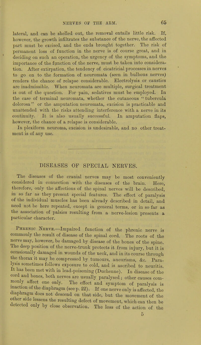 lateral, and can bo shelled out, the removal entails little risk. If, however, the growth infiltrates the substance of the nerve, the affected part must be excised, and the ends brought together. The risk of permanent loss of function in the nerve is of course great, and in deciding on such an operation, the urgency of the symptoms, and the importance of the function of the nerve, must be taken into considera- tion. After extirpation, the tendency of cicatricial processes in nerves to go on to the formation of neuromata (seen in bulbous nerves) renders the chance of relapse considerable. Electrolysis or caustics are inadmissible. When neuromata are multiple, surgical treatment is out of the question. For pain, sedatives must be employed. In the case of terminal neuromata, whether the cutaneous  tubercula dolorosa  or the amputation neuromata, excision is practicable and unattended with the risks attending interference with a nerve in its continuity. It is also usually successful. In amputation flaps, however, the chance of a relapse is considerable. In plexiform neuroma, excision is undesirable, and no other treat- ment is of any use. DISEASES OF SPECIAL NEEVES. The diseases of the cranial nerves may be most conveniently considered in connection with the diseases of the brain. Here, therefore, only the affections of the spinal nerves will be described, in so far as they present special features. The effect of paralysis of the individual muscles has been already described in detail, and need not be here repeated, except in general terms, or in so far as the association of palsies resulting from a nerve-lesion presents a particular character. Phrenic Nerve.—Impaired function of the phrenic nerve is commonly the result of disease of the spinal cord. The roots of the nerve may, however, be damaged by disease of the bones of the spine. The deep position of the nerve-trunk protects it from injury, but it is occasionally damaged in wounds of the neck, and in its course through the thorax it may be compressed by tumours, aneurisms, &c. Para- lysis sometimes follows exposure to cold, and is ascribed to neuritis. It has been met with in lead-poisoning (Duchenne). Iq disease of the cord and bones, both nerves are usually paralysed; other causes com- monly affect one only. The effect and symptom of paralysis is inaction of the diaphragm (see p. 22). If one nerve only is affected, the diaphragm does not descend on that side, but the movement of the other side lessens the resulting defect of movement, which can then be detected only by close observation. The loss of the action of the