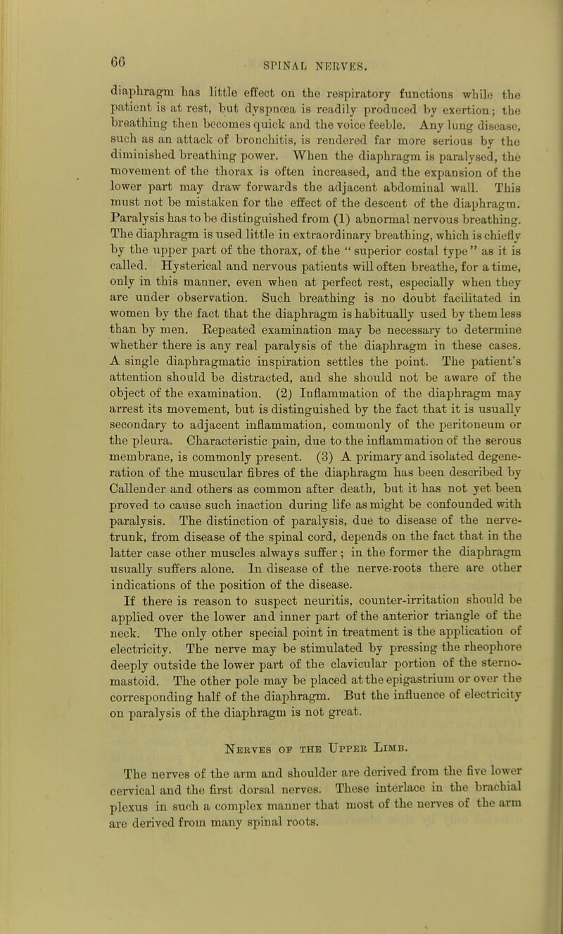 diapliragm Las little effect on the respiratory functions while the patient is at rest, but dyspnoea is readily produced by exertion; the breathing then becomes quick and the voice feeble. Any lung disease, such as an attack of bronchitis, is rendered far more serious by the diminished breathing power. When the diaphragm is paralysed, the movement of the thorax is often increased, and the expansion of the lower part may draw forwards the adjacent abdominal wall. This must not be mistaken for the effect of the descent of the diaphragm. Paralysis has to be distinguished from (1) abnormal nervous breathing. The diaphragm is used little in extraordinary breathing, which is chiefly by the upper part of the thorax, of the  superior costal type  as it is called. Hysterical and nervous patients will often breathe, for a time, only in this manner, even when at perfect rest, especially when they are under observation. Such breathing is no doubt facilitated in women by the fact that the diaphragm is habitually used by them less than by men. Eepeated examination may be necessaiy to determine whether there is any real paralysis of the diaphragm in these cases. A single diaphragmatic inspiration settles the point. The patient's attention should be distracted, and she should not be aware of the object of the examination. (2) Inflammation of the diaphragm may arrest its movement, but is distinguished by the fact that it is usually secondary to adjacent inflammation, commonly of the peritoneum or the pleura. Characteristic pain, due to the inflammation of the serous membrane, is commonly present. (3) A primary and isolated degene- ration of the muscular fibres of the diaphragm has been described by Callender and others as common after death, but it has not yet been proved to cause such inaction during life as might be confounded with paralysis. The distinction of paralysis, due to disease of the nerve- trunk, from disease of the spinal cord, depends on the fact that in the latter case other muscles always suffer ; in the former the diaphragm usually suffers alone. In disease of the nerve-roots there are other indications of the position of the disease. If there is reason to suspect neuritis, counter-irritation should be applied over the lower and inner part of the anterior triangle of the neck. The only other special point in treatment is the application of electricity. The nerve may be stimulated by pressing the rheophore deeply outside the lower part of the clavicular portion of the sterno- mastoid. The other pole may be placed at the epigastrium or over the corresponding half of the diaphragm. But the influence of electricity on paralysis of the diaphragm is not great. Nerves op the Upper Limb. The nerves of the arm and shoulder are derived from the five lower cervical and the first dorsal nerves. These interlace in the brachial plexus in such a complex manner that most of the nerves of the arm are derived from many spinal roots.
