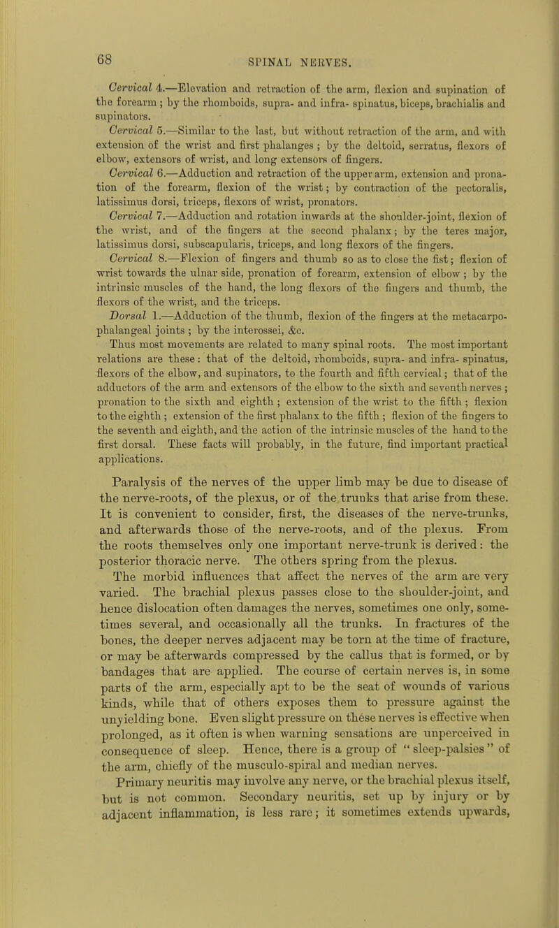 Cervical 4.—Elevation and retraction oE the arm, flexion and supination of the forearm ; by the rhomboids, supra- and infra- spinatus, biceps, brachialis and supinators. Cervical 5.—Similar to the last, but without retraction of the arm, and with extension of the wrist and first phalanges ; by the deltoid, serratus, flexors of elbow, extensors of wrist, and long extensors of fingers. Cervical 6.—Adduction and retraction of the upper arm, extension and prona- tion of the forearm, flexion of the wrist; by contraction of the pectoralis, latissimus dorsi, triceps, flexors of wrist, pronators. Cervical 7.—Adduction and rotation inwards at the shoulder-joint, flexion of the wrist, and of the fingers at the second phalanx; by the teres major, latissimus dorsi, subscapularis, triceps, and long flexors of the fingers. Cervical 8.—Flexion of fingers and thumb so as to close the fist; flexion of wi'ist towards the ulnar side, pronation of forearm, extension of elbow ; by the intrinsic muscles of the hand, the long flexors of the fingers and thumb, the flexors of the wrist, and the triceps. Dorsal 1.—Adduction of the thumb, flexion of the fingers at the metacarpo- phalangeal joints ; by the interossei, &c. Thus most movements are related to many spinal roots. The most important relations are these: that of the deltoid, rhomboids, supra- and infi'a- spinatus, flexors of the elbow, and supinators, to the fourth and fifth cervical; that of the adductors of the arm and extensors of the elbow to the sixth and seventh nerves ; pronation to the sixth and eighth ; extension of the wrist to the fifth ; flexion to the eighth ; extension of the first phalanx to the fifth ; flexion of the fingere to the seventh and eighth, and the action of the intrinsic muscles of the hand to the first doz^sal. These facts will probably, in the futui'e, find important practical applications. Paralysis of the nerves of tlie upper limb may be due to disease of the nerve-roots, of the plexus, or of the trunks that arise from these. It is convenient to consider, first, the diseases of the nerve-trunks, and afterwards those of the nerve-roots, and of the plexus. From the roots themselves only one important nerve-trunk is derived: the posterior thoracic nerve. The others spring from the plexus. The morbid influences that affect the nerves of the arm are very varied. The brachial plexus passes close to the sboulder-joint, and hence dislocation often damages the nerves, sometimes one only, some- times several, and occasionally all the trunks. In fractures of the bones, the deeper nerves adjacent may be torn at the time of fracture, or may be afterwards compressed by the callus that is formed, or by bandages that are applied. The course of certain nerves is, in some parts of the arm, especially apt to be the seat of wounds of various kinds, while that of others exposes them to pressure against the unyielding bone. Even slight pressure on th6se nerves is effective when prolonged, as it often is when warning sensations are uuperceived in consequence of sleep. Hence, there is a group of  sleep-palsies  of the arm, chiefly of the musculo-si)iral and median nerves. Primary neuritis may involve any nerve, or the brachial plexus itself, but is not common. Secondary neuritis, set up by injury or by adjacent inflammation, is less rare; it sometimes extends upwards,