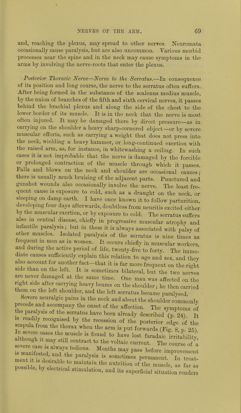 and, reaching the plexus, may spread to other nerves. Neuromata occasionally cause paralysis, but are also uncommon. Various morbid processes near the spine and in the neck may cause symptoms in the arms by involving the nerve-roots that enter the plexus. Posterior Thoracic Nerve—Nerve to the Serratus.—In consequence of its position and long course, the nerve to the serratus often suffers. After being formed in the substance of the scalenus medius muscle, by the union of branches of the fifth and sixth cervical nerves, it passes behind the brachial plexus and along the side of the chest to the lower border of its muscle. It is in the neck that the nerve is most often injured. It may be damaged there by direct pressure—as in carrying on the shoulder a heavy sharp-cornered object—or by severe muscular efforts, such as carrying a weight that does not press into the neck, wielding a heavy hammer, or long-continued exertion with the raised arm, as, for instance, in whitewashing a ceiling. In such cases it is not improbable that the nerve is damaged by the forcible or prolonged contraction of the muscle through which it passes. Falls and blows on the neck and shoulder are occasional causes; there is usually much bruising of the adjacent parts. Punctured and gunshot wounds also occasionally involve the nerve. The least fre- quent cause is exposure to cold, such as a draught on the neck, or sleeping on damp earth. I have once known it to follow parturition, developing four days afterwards, doubtless from neuritis excited either by the muscular exertion, or by exposure to cold. The serratus suffers also m central disease, chiefly in progressive muscular atrophy and mfantile paralysis ; but in these it is always associated with palsy of other muscles. Isolated paralysis of the serratus is nine times as frequent m men as m women. It occurs cliiefly in muscular workers and durmg the active period of life, twenty-five to forty. The imme' diate causes sufficiently explain this relation to age and sex, and they also account for another fact-that it is far more frequent on the ri-ht side than on the left. It is sometimes bilateral, but the two nerves are never damaged at the same time. One man was affected on the right side after carrymg heavy beams on the shoulder; he then carried them on the left shoulder, and the left serratus became paralysed Severe neuralgic pains in the neck and about the shoulder commonly precede and accompany the onset of the affection. The symptoms of the paralysis of the serratus have been already described fp 24^ It IS readily recognised by the recession of the posterior edge of the scapula from the thorax when the arm is put forwards (Fic. 8 p 25T In severe cases the muscle is found to have lost faradaic irhUWlity although It may still contract to the voltaic current. The course of ^a rraXted f P-s before impro^mL IS manifested, and the paralysis is sometimes permanent In treat possible, by electrical stimulation, and its superficial situation renders