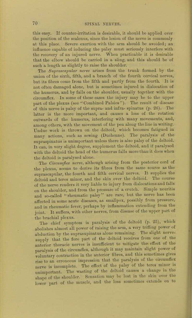 this easy. If counter-irritation is desirable, it should be applied over the position of the scalenus, since the lesion of the nerve is commonly at this place. Severe exertion with the arm should be avoided; an influence capable of inducing the palsy must seriously interfere with the recovery of an injured nerve. When practicable it is desirable that the elbow should be carried in a sling, and this should be of such a length as slightly to raise the shoulder. The Suprascapular nerve arises from the trunk formed by the union of the sixth, fifth, and a branch of the fourth cervical nerves, but its fibres come from the fifth and partly from the fourth. It is not often damaged alone, but is sometimes injured in dislocation of the humerus, and by falls on the shoulder, usually together with the circumflex. In some of these cases the injury may be to the upper part of the plexus (see  Combined Palsies ). The result of disease of this nerve is palsy of the supra- and infra- spinatus (p. 26). The latter is the more important, and causes a loss of the rotation outwards of the humerus, interfering with many movements, and, among others, with the movement of the pen along the Une in writing. Undue work is thrown on the deltoid, which becomes fatigued in many actions, such as sewing (Duchenne). The paralysis of the supraspinatus is unimportant unless there is also palsy of the deltoid. It can, in very slight degree, supplement the deltoid, and if paralysed with the deltoid the head of the humerus falls more than it does when the deltoid is paralysed alone. The Circumflex nerve, although arising from the posterior cord of the plexus, seems to derive its fibres from the same source as the suprascapular, the fourth and fifth cervical nerves. It supplies the deltoid and teres minor, and the skin over the deltoid. The course of the nerve renders it very hable to injury from dislocations and falls on the shoulder, and from the pressure of a crutch. Simple neuritis and so-called rheumatic palsy are rare, but the nerve has been affected in some acute diseases, as smallpox, possibly from pressure, and in rheumatic fever, perhaps by inflammation extending from the joint. It suffers, with other nerves, from disease of the upper part of the brachial plexus. The chief symptom is paralysis of the deltoid (p. 25), which abolishes almost all power of raising the arm, a very trifling power of abduction by the suprasupinatus alone remaining. The slight nerve- supply that the fore part of the deltoid receives from one of the anterior thoracic nerves is insufficient to mitigate the effect of the paralysis of the circumflex, although it may maintain slight power of voluntary contraction in the anterior fibres, and this sometimes gives rise to an erroneous impression that the paralysis of the circumflex nerve is incomplete. The effect of the palsy of the teres minor is unimportant. The wasting of the deltoid causes a change in the shape of the shoulder. Sensation may be lost in the skin over the lower part of tlie muscle, and the loss sometimes extends on to