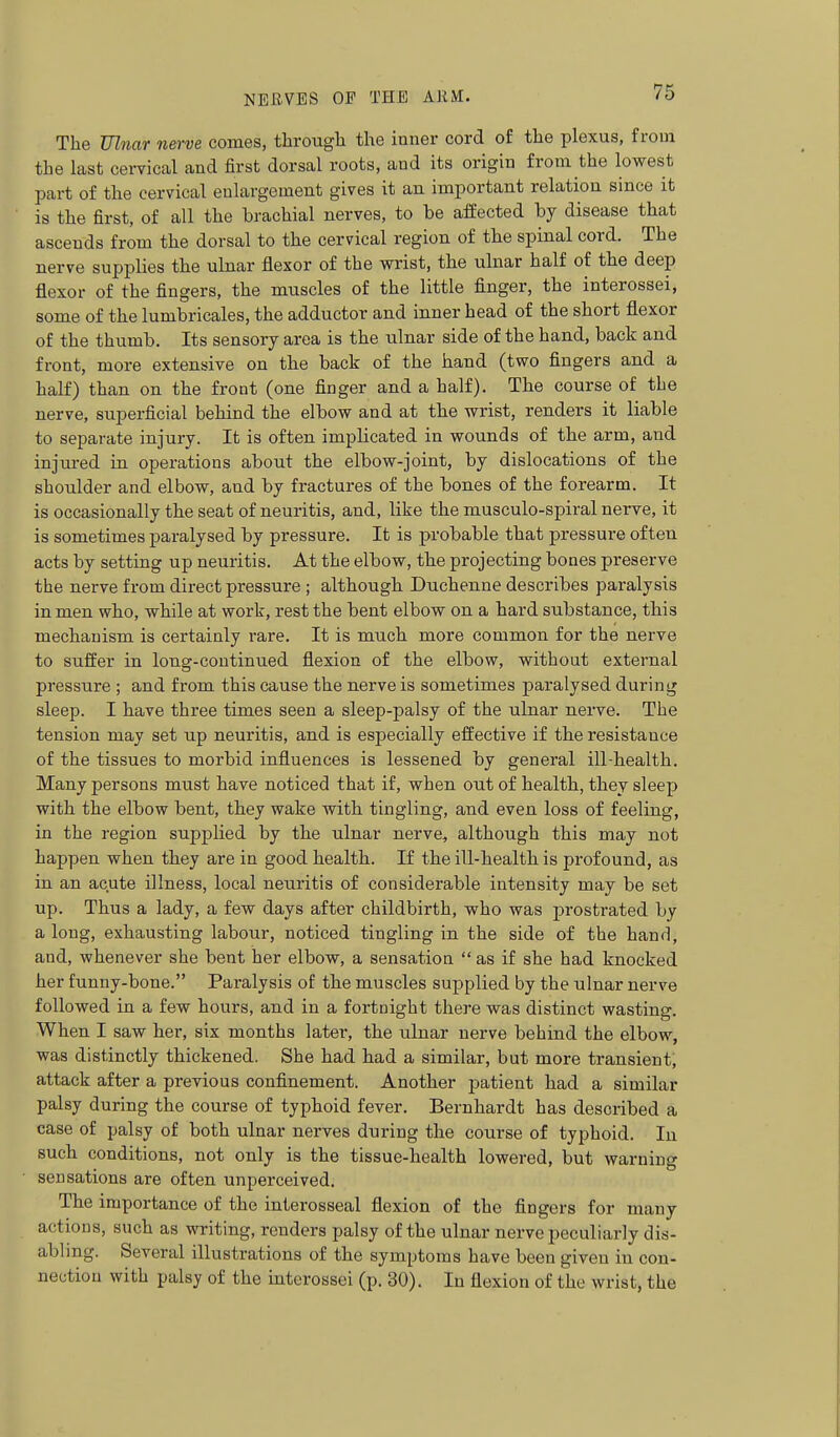 The Zflnar nerve comes, througli the inner cord of the plexus, from the last cervical and first dorsal roots, and its origin from the lowest part of the cervical enlargement gives it an important relation since it is the first, of all the brachial nerves, to be affected by disease that ascends from the dorsal to the cervical region of the spinal cord. The nerve supplies the ulnar flexor of the wrist, the ulnar half of the deep flexor of the fingers, the muscles of the little finger, the interossei, some of the lumbricales, the adductor and inner head of the short flexor of the thumb. Its sensory area is the ulnar side of the hand, back and front, more extensive on the back of the hand (two fingers and a half) than on the front (one finger and a half). The course of the nerve, superficial behind the elbow and at the wrist, renders it liable to separate injury. It is often implicated in wounds of the arm, and injured in operations about the elbow-joint, by dislocations of the shoulder and elbow, and by fractures of the bones of the forearm. It is occasionally the seat of neuritis, and, like the musculo-spiral nerve, it is sometimes paralysed by pressure. It is probable that pressure often acts by setting up neuritis. At the elbow, the projecting bones preserve the nerve from direct pressure ; although Duchenne describes paralysis in men who, while at work, rest the bent elbow on a hard substance, this mechanism is certainly rare. It is much more common for the nerve to suffer in long-continued flexion of the elbow, without external pressure ; and from this cause the nerve is sometimes paralysed during sleep. I have three times seen a sleep-palsy of the ulnar nerve. The tension may set up neuritis, and is especially effective if the resistance of the tissues to morbid influences is lessened by general ill-health. Many persons must have noticed that if, when out of health, they sleep with the elbow bent, they wake with tingling, and even loss of feeling, in the region supplied by the ulnar nerve, although this may not happen when they are in good health. If the ill-health is profound, as in an acute illness, local neuritis of considerable intensity may be set up. Thus a lady, a few days after childbirth, who was jDrostrated by a long, exhausting labour, noticed tingling in the side of the hand, and, whenever she bent her elbow, a sensation  as if she had knocked her funny-bone. Paralysis of the muscles supplied by the ulnar nerve followed in a few hours, and in a fortnight there was distinct wasting. When I saw her, six months later, the ulnar nerve behind the elbow, was distinctly thickened. She had had a similar, but more transient, attack after a previous confinement. Another patient had a similar palsy during the course of typhoid fever. Bernhardt has described a case of palsy of both ulnar nerves during the course of typhoid. In such conditions, not only is the tissue-health lowered, but warning sensations are often unperceived. The importance of the interosseal flexion of the fingers for many actions, such as writing, renders palsy of the ulnar nerve peculiarly dis- abling. Several illustrations of the symptoms have been given in con- nection with palsy of the interossei (p. 30). In flexion of the wrist, the
