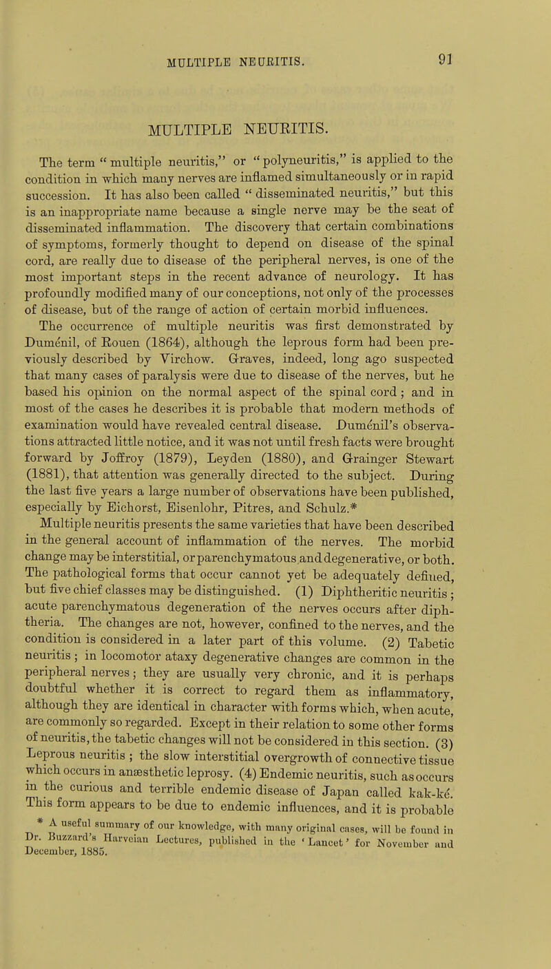 MULTIPLE NEURITIS. The term  multiple neuritis, or  polyneuritis, is applied to tlie condition in which many nerves are inflamed simultaneously or in rapid succession. It has also been called  disseminated neuritis, but this is an inappropriate name because a single nerve may be the seat of disseminated inflammation. The discovery that certain combinations of symptoms, formerly thought to depend on disease of the spinal cord, are really due to disease of the peripheral nerves, is one of the most important steps in the recent advance of neurology. It has profoundly modified many of our conceptions, not only of the processes of disease, but of the range of action of certain morbid influences. The occurrence of multiple neuritis was first demonstrated by Dumenil, of Eouen (1864), although the leprous form had been pre- viously described by Virchow. Graves, indeed, long ago suspected that many cases of paralysis were due to disease of the nerves, but he based his opinion on the normal aspect of the spinal cord; and in most of the cases he describes it is probable that modern methods of examination would have revealed central disease. Dumenil's observa- tions attracted little notice, and it was not until fresh facts were brought forward by Joffroy (1879), Leyden (1880), and G-rainger Stewart (1881), that attention was generally directed to the subject. During the last five years a large number of observations have been published, especially by Eichorst, Eisenlohr, Pitres, and Schulz.* Multiple neuritis presents the same varieties that have been described in the general account of inflammation of the nerves. The morbid change maybe interstitial, orparenchymatous.anddegenerative, or both. The pathological forms that occur cannot yet be adequately defined, but five chief classes may be distinguished. (1) Diphtheritic neuritis; acute parenchymatous degeneration of the nerves occurs after diph- theria. The changes are not, however, confined to the nerves, and the condition is considered in a later part of this volume. (2) Tabetic neuritis ; in locomotor ataxy degenerative changes are common in the peripheral nerves; they are usually very chronic, and it is perhaps doubtful whether it is correct to regard them as inflammatory, although they are identical in character with forms which, when acute, are commonly so regarded. Except in their relation to some other forms of neuritis, the tabetic changes will not be considered in this section. (3) Leprous neuritis ; the slow interstitial overgrowth of connective tissue which occurs in anaesthetic leprosy. (4) Endemic neuritis, such as occurs m the curious and terrible endemic disease of Japan called kak-ke. This form appears to be due to endemic influences, and it is probable * A useful summary of our knowledge, with many original cases, will be found in Dr. Buzzards Hurvcian Lectures, published in the 'Lancet' for November and December, 1885.