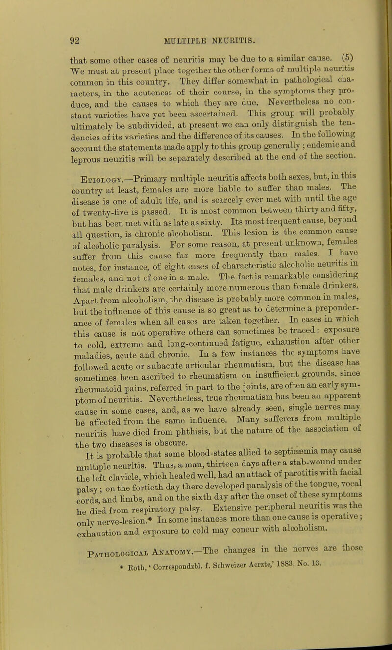 that some other cases of neuritis may be due to a similar cause. (5) We must at present place together the other forms of multiple neuritis common in this country. They differ somewhat in pathological cha- racters, in the acuteness of their course, in the symptoms they pro- duce, and the causes to which they are due. Nevertheless no con- stant varieties have yet been ascertained. This group will probably ultimately be subdivided, at present we can only distinguish the ten- dencies of its varieties and the difference of its causes. In the following account the statements made apply to this group generally ; endemic and leprous neuritis will be separately described at the end of the section. Etiologt.—Primary multiple neuritis affects both sexes, but, in this country at least, females are more liable to suffer than males. The disease is one of adult life, and is scarcely ever met with until the age of twenty-five is passed. It is most common between thirty and fifty, but has been met with as late as sixty. Its most frequent cause, beyond all question, is chronic alcoholism. This lesion is the common cause of alcoholic paralysis. For some reason, at present unknown, females suffer from this cause far more frequently than males. I/^^^^® notes, for instance, of eight cases of characteristic alcoholic neuritis m females, and not of one in a male. The fact is remarkable considering that male drinkers are certainly more numerous than female diinkers. Apai-t from alcoholism, the disease is probably more common in males, but the influence of this cause is so great as to determine a preponder- ance of females when all cases are taken together. In cases in which this cause is not operative others can sometimes be traced: exposure to cold, extreme and long-continued fatigue, exhaustion after other maladies, acute and chronic. In a few instances the symptoms have followed acute or subacute articular rheumatism, but the disease has sometimes been ascribed to rheumatism on insufficient grounds, since rheumatoid pains, referred in part to the joints, are often an early sym- ptom of neuritis. Nevertheless, true rheumatism has been an apparent cause in some cases, and, as we have already seen, single nerves may be affected from the same influence. Many sufferers from multiple neuritis have died from phthisis, but the nature of the association of the two diseases is obscure. It is probable that some blood-states allied to septicaemia may cause multiple neuritis. Thus, a man, thirteen days after a stab-wound under the left clavicle, which healed well, had an attack of parotitis with facial T)alsY • on the fortieth day there developed paralysis of the tongue, vocal cords 'and limbs, and on the sixth day after the onset of these symptoms he died from respiratory palsy. Extensive peripheral neuritis was the only nerve-lesion.* In some instances more than one cause is operative ; exhaustion and exposure to cold may concur with alcoholism. Pathological ANATOMY.-The changes in the nerves are those * Roth,' Correspondzbl. £. Schweizer Aerzte,' 1883, No. 13.