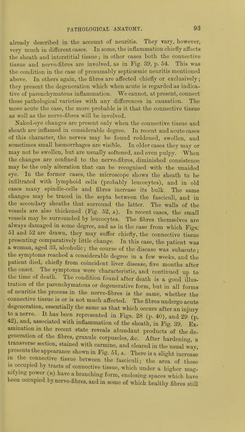 already described in the account of neuritis. They vary, however, very much in different cases. In some, the inflammation chiefly affects the sheath and interstitial tissue ; in other cases both the connective tissue and nerve-fibres are involved, as in Fig. 39, p. 54. This was the condition in the case of presumably septictemic neuritis mentioned above. In others again, the fibres are alfected chiefly or exclusively; they present the degeneration which when acute is regarded as indica- tive of parenchymatous inflammation. We cannot, at present, connect these pathological varieties with any differences in causation. The more acute the case, the more probable is it that the connective tissue as well as the nerve-fibres will be involved. Naked-eye changes are present only when the connective tissue and sheath are inflamed in considerable degree. In recent and acute cases of this character, the nerves may be found reddened, swollen, and sometimes small hasmorrhages are visible. In older cases they may or may not be swollen, but are usually softened, and even pulpy. When the changes are confined to the nerve-fibres, diminished consistence may be the only alteration that can be recognised with the unaided eye. In the former cases, the microscope shows the sheath to be infiltrated with lymphoid cells (probably leucocytes), and in old cases many spindle-cells and fibres increase its bulk. The same changes may be traced in the septa between the fasciculi, and in the secondary sheaths that surround the latter. The walls of the vessels are also thickened (Pig. 52, a). In recent cases, the small vessels may be surrounded by leucocytes. The fibres themselves are always damaged in some degree, and as in the case from which Figs. 51 and 52 are drawn, they may suffer chiefly, the connective tissue presenting comparatively little change. In this case, the patient was a woman, aged 33, alcoholic ; the course of the disease was subacute; the symptoms reached a considerable degree in a few weeks, and the patient died, chiefly from coincident liver disease, five months after the onset. The symptoms were characteristic, and continued up to the time of death. The condition found after death is a good illus- tration of the parenchymatous or degenerative form, but in all forms of neuritis the process in the nerve-fibres is the same, whether the connective tissue is or is not much affected. The fibres undergo acute degeneration, essentially the same as that which occurs after an injury to a nerve. It has been represented in Figs. 28 (p. 40), and 29 (p. 42), and, associated with inflammation of the sheath, in Fig. 39. Ex- amination in the recent state reveals abundant products of the de- generation of the fibres, granule corpuscles, &c. After hardening a transverse section, stained with carmine, and cleared in the usual wLv presents the appearance shown in Fig. 51, a. There is a slight increa;e m the connective tissue between the fasciculi; the area of these IS occupied by tracts of connective tissue, which under a higher ma-, nifying power b) have a branching form, enclosing spaces which have been occupied by nerve-fibres, and in some of which healthy fibres still