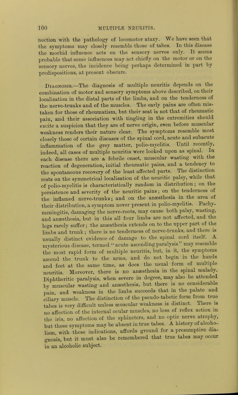 nection with the pathology of locomotor ataxy. We have seen that the symptoms may closely resemble those of tabes. In this disease the morbid influence acts on the sensory nerves only. It seems probable that some influences may act chiefly on the motor or on the sensory nerves, the incidence being perhaps determined in part by predispositions, at present obscure. Diagnosis.—The diagnosis of multiple neuritis depends on the combination of motor and sensory symptoms above described, on their localisation in the distal parts of the limbs, and on the tenderness of the nerve-trunks and of the muscles. The early pains are often mis- taken for those of rheumatism, but their seat is not that of rheumatic pain, and their association vfith tingling in the extremities should excite a suspicion that they are of nerve origin, even before muscular ■weakness renders their nature clear. The symptoms resemble most closely those of certain diseases of the spinal cord, acute and subacute inflammation of the grey matter, polio-myelitis. Until recently, indeed, all ca.ses of multiple neuritis were looked upon as spinal. In each disease there are a febrile onset, muscular wasting with the reaction of degeneration, initial rheumatic pains, and a tendency to the spontaneous recovery of the least affected parts. The distinction rests on the symmetrical localisation of the neuritic palsy, while that of polio-myelitis is characteristically random in distribution; on the persistence and severity of the neuritic pains; on the tenderness of the inflamed nerve-trunks; and on the anaesthesia in the area of their distribution, a symptom never present in polio-myelitis. Pachy- meningitis, damaging the nerve-roots, may cause both palsy, wasting, and anaesthesia, but in this all four limbs are not affected, and the legs rarely suffer; the anaesthesia extends on to the upper part of the limbs and trunk; there is no tenderness of nerve-trunks, and there is usually distinct evidence of damage to the spinal cord itself. A mysterious disease, termed  acute ascending paralysis  may resemble the most rapid form of multiple neuritis, but, in it, the symptoms ascend the trunk to the arms, and do not begin in the hands and feet at the same time, as does the usual form of multiple neuritis. Moreover, there is no anaesthesia in the spinal malady. Diphtheritic paralysis, when severe in degree, may also be attended by muscular wasting and anesthesia, but there is no considerable pain, and weakness in the limbs succeeds that in the palate and ciliary muscle. The distinction of the pseudo-tabetic form from true tabes is very difficult unless muscular weakness is distinct. There is no affection of the internal ocular muscles, no loss of reflex action in the iris, no affection of the sphincters, and no optic nerve atrophy, but these symptoms may be absent in true tabes. A history of alcoho- lism with these indications, affords ground for a presumptive dia- gnosis, but it must also be remembered that true tabes may occur in an alcoholic subject.