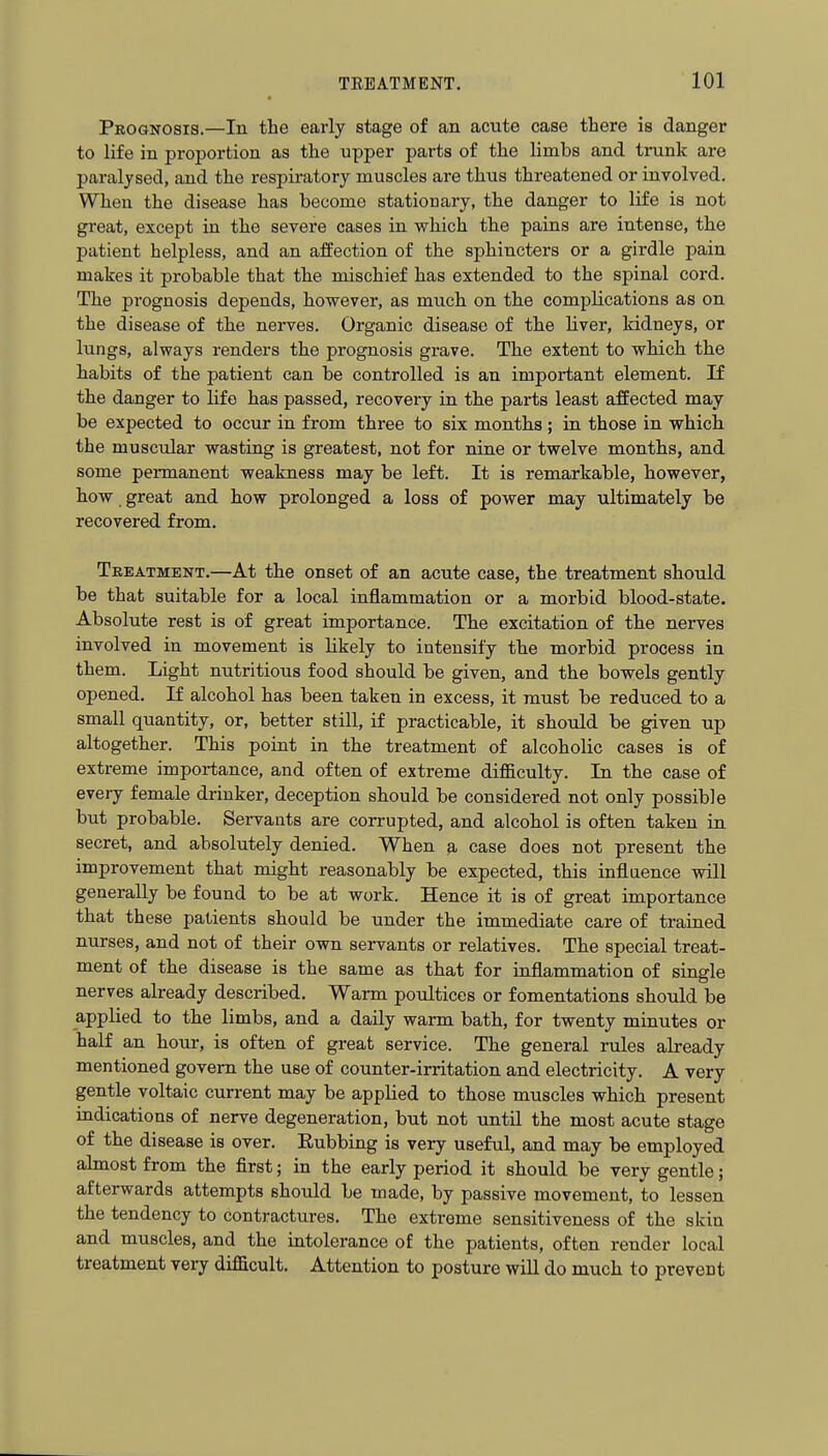 Peognosis.—In the early stage of an acute case there is danger to life in proportion as the upper parts of the limbs and trunk are paralysed, and the respiratory muscles are thus threatened or involved. When the disease has become stationary, the danger to life is not great, except in the severe cases in which the pains are intense, the patient helpless, and an affection of the sphincters or a girdle pain makes it probable that the mischief has extended to the spinal cord. The prognosis depends, however, as much on the complications as on the disease of the nerves. Organic disease of the liver, kidneys, or lungs, always renders the prognosis grave. The extent to which the habits of the patient can be controlled is an important element. If the danger to life has passed, recovery in the parts least affected may be expected to occur in from three to six months; in those in which the muscular wasting is greatest, not for nine or twelve months, and some permanent weakness may be left. It is remarkable, however, how great and how prolonged a loss of power may ultimately be recovered from. Treatment.—At the onset of an acute case, the treatment should be that suitable for a local inflammation or a morbid blood-state. Absolute rest is of great importance. The excitation of the nerves involved in movement is likely to intensify the morbid process in them. Light nutritious food should be given, and the bowels gently opened. If alcohol has been taken in excess, it must be reduced to a small quantity, or, better still, if practicable, it should be given up altogether. This point in the treatment of alcoholic cases is of extreme importance, and often of extreme difficulty. In the case of every female drinker, deception should be considered not only possible but probable. Servants are corrupted, and alcohol is often taken in secret, and absolutely denied. When ^ case does not present the improvement that might reasonably be expected, this influence will generally be found to be at work. Hence it is of great importance that these patients should be under the immediate care of trained nurses, and not of their own servants or relatives. The special treat- ment of the disease is the same as that for inflammation of single nerves already described. Warm poultices or fomentations should be applied to the limbs, and a daily warm bath, for twenty minutes or half an hour, is often of great service. The general rules already mentioned govern the use of counter-irritation and electricity. A very gentle voltaic current may be applied to those muscles which present indications of nerve degeneration, but not until the most acute stage of the disease is over. Eubbing is very useful, and may be employed almost from the first; in the early period it should be very gentle; afterwards attempts should be made, by passive movement, to lessen the tendency to contractures. The extreme sensitiveness of the skin and muscles, and the intolerance of the patients, often render local treatment very difficult. Attention to posture will do much to prevent