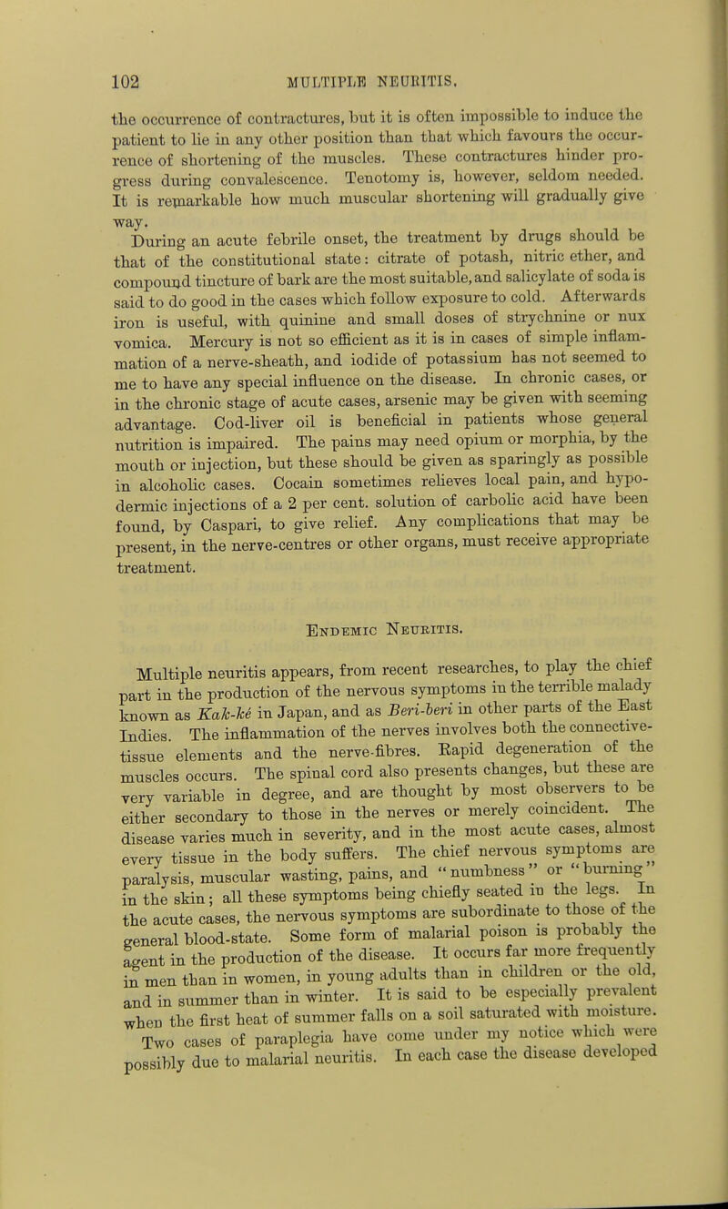 tlie occurrence of contractures, but it is often impossible to induce tbe patient to lie in any other position than that wliicli favours tlie occur- rence of shortening of the muscles. These contractures hinder pro- gress during convalescence. Tenotomy is, however, seldom needed. It is remarkable how much muscular shortening will gradually give way. During an acute febrile onset, the treatment by drugs should be that of the constitutional state: citrate of potash, nitric ether, and compound tincture of bark are the most suitable, and salicylate of soda is said to do good in the cases which follow exposure to cold. Afterwards iron is useful, with quinine and small doses of strychnine or nux vomica. Mercury is not so eflacient as it is in cases of simple inflam- mation of a nerve-sheath, and iodide of potassium has not seemed to me to have any special influence on the disease. In chronic cases, or in the chronic stage of acute cases, arsenic may be given with seeming advantage. Cod-liver oil is beneficial in patients whose general nutrition is impaired. The pains may need opium or morphia, by the mouth or injection, but these should be given as sparingly as possible in alcohoHc cases. Cocain sometimes reheves local pain, and hypo- dermic injections of a 2 per cent, solution of carbolic acid have been found, by Caspari, to give relief. Any complications that may be present, in the nerve-centres or other organs, must receive appropriate treatment. Endemic Neuritis. Multiple neuritis appears, from recent researches, to play the chief part in the production of the nervous symptoms in the terrible malady known as KaTc-U in Japan, and as Beri-leri in other parts of the East Indies The inflammation of the nerves involves both the connective- tissue  elements and the nerve-fibres. Eapid degeneration of the muscles occurs. The spinal cord also presents changes, but these are very variable in degree, and are thought by most observers to be either secondary to those in the nerves or merely coincident. The disease varies much in severity, and in the most acute cases, almost every tissue in the body suffers. The chief nervous symptoms are paralysis, muscular wasting, pains, and numbness'' or burmng in the skin; all these symptoms being chiefly seated m the legs In the acute cases, the nervous symptoms are subordmate to those of the general blood-state. Some form of malarial poison is probably the agent in the production of the disease. It occurs far more frequently men than in women, in young adults than in children or the old and in summer than in winter. It is said to be especially prevalent when the first heat of summer falls on a soil saturated with moisture. Two cases of paraplegia have come under my notice which were possibly due to malarial neuritis. In each case the disease developed