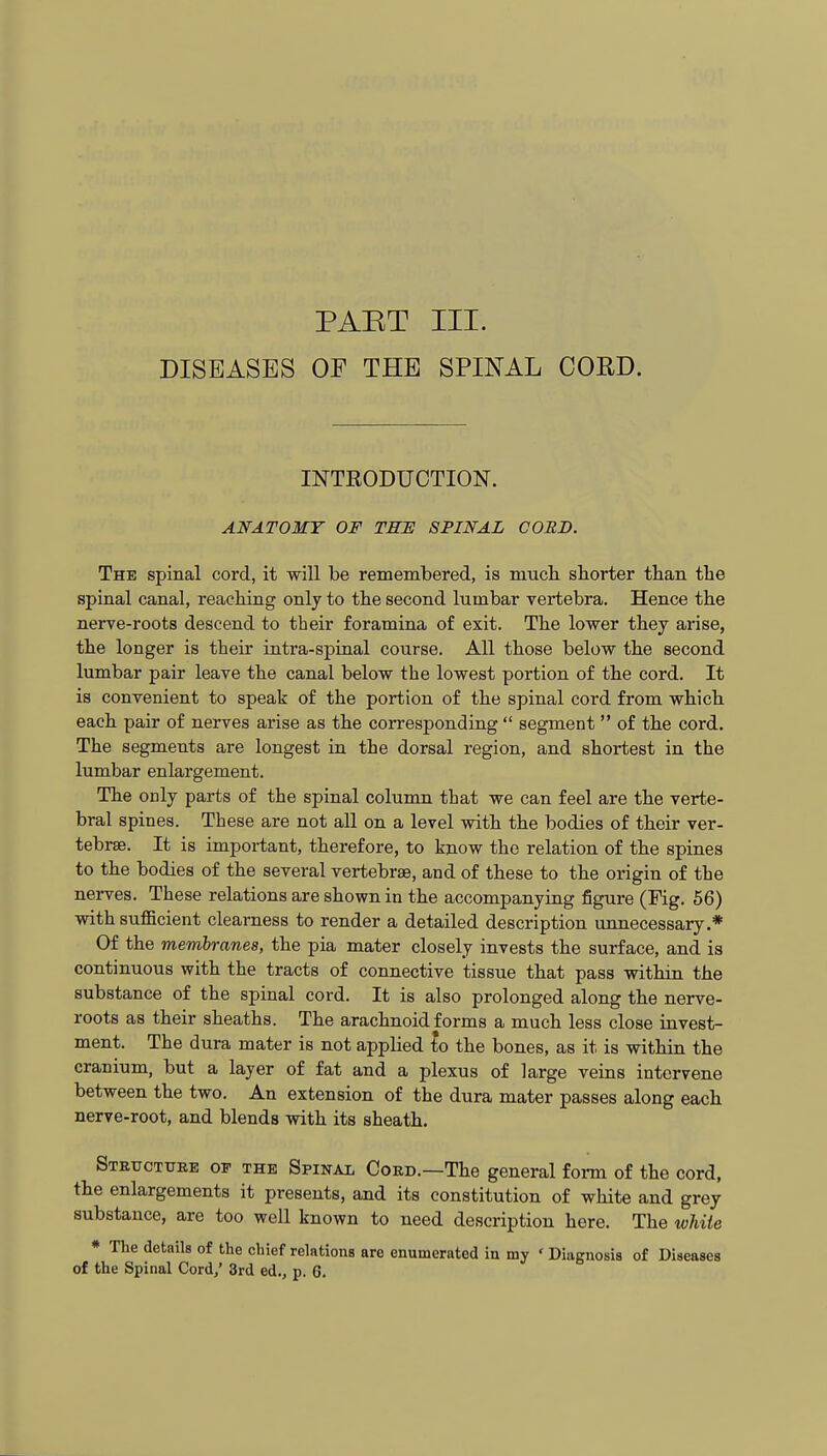 PAET III. DISEASES OF THE SPINAL CORD. INTRODUCTION. ANATOMY OF THE SPINAL CORD. The spinal cord, it will be remembered, is mucL. sborter than the spinal canal, reaching only to the second lumbar vertebra. Hence the nerve-roots descend to their foramina of exit. The lower they arise, the longer is their intra-spinal course. All those below the second lumbar pair leave the canal below the lowest portion of the cord. It is convenient to speak of the portion of the spinal cord from which each pair of nerves arise as the corresponding  segment  of the cord. The segments are longest in the dorsal region, and shortest in the lumbar enlargement. The only parts of the spinal column that we can feel are the verte- bral spines. These are not all on a level with the bodies of their ver- tebrae. It is important, therefore, to know the relation of the spines to the bodies of the several vertebrae, and of these to the origin of the nerves. These relations are shown in the accompanying figure (Fig. 56) with suflBcient clearness to render a detailed description unnecessary.* Of the membranes, the pia mater closely invests the surface, and is continuous with the tracts of connective tissue that pass mthin the substance of the spinal cord. It is also prolonged along the nerve- roots as their sheaths. The arachnoid forms a much less close invest- ment. The dura mater is not applied to the bones, as it is within the cranium, but a layer of fat and a plexus of large veins intervene between the two. An extension of the dura mater passes along each nerve-root, and blends with its sheath. Stetjctuee of the Spinal Coed.—The general form of the cord, the enlargements it presents, and its constitution of white and grey substance, are too well known to need description here. The white * The details of the chief relations are enumerated in my ' Diagnosis of Diseases