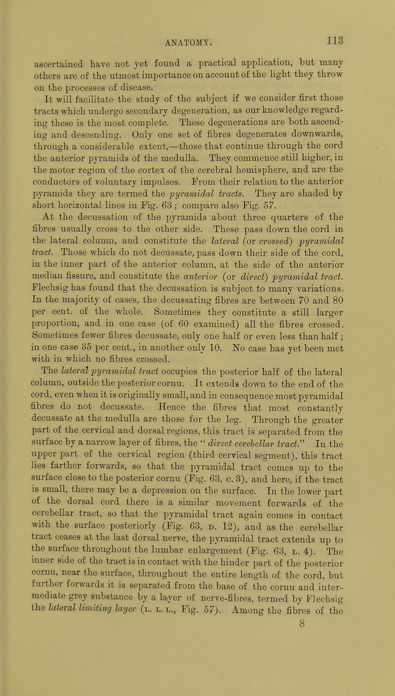 ascertained have not yet found a practical apj)lication, but many others are of the utmost importance on account of the light they throw on the processes of disease. It will facilitate tlie study of the subject if we consider first those tracts which undergo secondary degeneration, as our knowledge regard- ing these is the most complete. These degenerations are both ascend- ing and descending. Only one set of fibres degenerates downwards, through a considerable extent,—those that continue through the cord the anterior jjyramids of the medulla. They commence still higher, in the motor region of the cortex of the cerebral hemisphere, and are the conductors of voluntary imj^ulses. Prom their relation to the anterior pyramids they are termed the pyramidal tracts. They are shaded by short horizontal lines in Fig. 63 ; compare also Fig. 57. At the decussation of the jjyramids about three quarters of the fibres usually cross to the other side. These pass down the cord in the lateral column, and constitute the lateral (or crossed) pyramidal tract. Those which do not decussate, pass down their side of the cord, in the inner part of the anterior column, at the side of the anterior median fissure, and constitute the anterior (or direct) pyramidal tract. Flechsig has found that the decussation is subject to many variations. In the majority of cases, the decussating fibres are between 70 and 80 per cent, of the whole. Sometimes they constitute a still larger proportion, and in one case (of 60 examined) all the fibres crossed. Sometimes fewer fibres decussate, only one half or even less than half ; in one case 85 per cent., in another only 10. No case has yet been met with in which no fibres crossed. The lateral pyramidal tract occupies the posterior half of the lateral column, outside the posterior cornu. It extends down to the end of the cord, even when it is originally small, and in consequence most pyramidal fibres do not decussate. Hence the fibres that most constantly decussate at the medulla are those for the leg. Through the greater part of the cervical and dorsal regions, this tract is separated from the surface by a narrow layer of fibres, the  direct cerebellar tract. In the upper part of the cervical region (third cervical segment), this tract lies farther forwards, so that the pyramidal tract comes up to the surface close to the posterior cornu (Fig. 63, c, 3), and here, if the tract is small, there may be a depression on the surface. In the lower part of the dorsal cord there is a similar movement forwards of the cerebellar tract, so that the pyramidal tract again comes in contact with the surface posteriorly (Fig. 63, d. 12), and as the cerebellar tract ceases at the last dorsal nerve, the pyramidal tract extends up to the sui-face throughout the lumbar enlargement (Fig. 68, l. 4). The inner side of the tract is in contact with the hinder part of the posterior cornu, near the surface, throughout the entire length of the cord, but further forwards it is separated from the base of the cornu and inter- mediate grey substance by a layer of nerve-fibres, termed by P'lechsig the lateral limiting layer (l. l. l., Fig. 57). Among the fibres of the 8