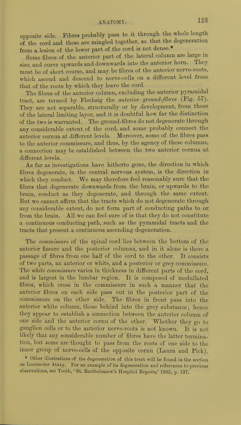 opposite side. Fibres probably pass to it tlirougli the wbole leiigtli of the cord and these are mingled together, so that the degeneration from a lesion of the lower part of the cord is not dense.* Some fibres of the anterior part of the lateral column are large in size, and ciu-ve upwards and downwards into the anterior horn. They must be of short course, and may be fibres of the anterior nerve-roots, which ascend and descend to nerve-cells on a different level from that of the roots by which they leave the cord. The fibres of the anterior column, excluding the anterior pyramidal tract, are termed by Flechsig the anterior ground-fibres (Fig. 57). They are not separable, structurally or by development, from those of the lateral limiting layer, and it is doubtful how far the distinction of the two is warranted. The ground-fibres do not degenerate through any considerable extent of the cord, and some probably connect the anterior comua at different levels. Moreover, some of the fibres pass to the anterior commissure, and thus, by the agency of these columns, a connection may be established between the two anterior comua at different levels. As far as investigations have hitherto gone, the direction in which fibres degenerate, in the central nervous system, is the direction in which they conduct. We may therefore feel reasonably sure that the fibres that degenerate downwards from the brain, or upwards to the brain, conduct as they degenerate, and through the same extent. But we cannot afiirm that the tracts which do not degenerate through any considerable extent, do not form part of conducting paths to or from the brain. All we can feel sure of is that they do not constitute a continuous conducting path, such as the pyramidal tracts and the tracts that present a continuous ascending degeneration. The commissure of the spinal cord lies between the bottom of the anterior fissure and the posterior columns, and in it alone is there a passage of fibres from one half of the cord to the other. It consists of two parts, an anterior or white, and a posterior or grey commissure. The white commissure varies in thickness in different parts of the cord, and is largest in the lumbar region. It is composed of medullated fibres, which cross in the commissure in such a manner that the anterior fibres on each side pass out in the posterior part of the commissure on the other side. The fibres in front pass into the anterior white column, those behind into the grey substance; hence they appear to establish a connection between the anterior column of one side and the anterior comu of the other. Whether they go to ganglion cells or to the anterior nerve-roots is not known. It is not likely that any considerable number of fibres have the latter termina- tion, but some are thought to pass from the roots of one side to the inner group of nerve-cells of the opposite cornu (Laura and Pick). * Other illustrations of the degeneration of this tract will be found in the section on Locomotor Ataxy. For an example of its degeneration and references to previous observations, see Tooth,' St. Bartholomew's Hospital Reports,' 1885, p. 137.
