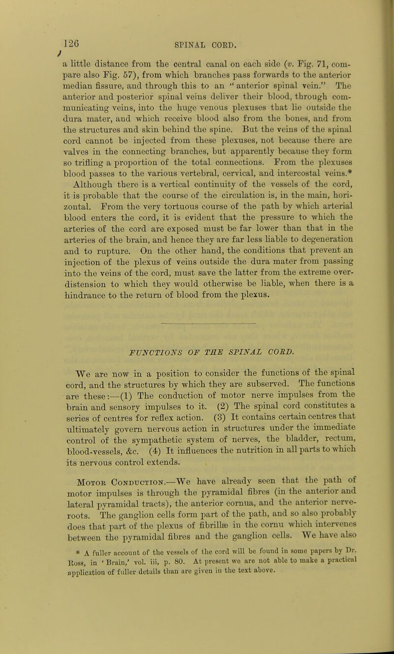 a little distance from the central canal on eacli side (v. Pig. 71, com- pare also Fig. 67), from which branches pass forwards to the anterior median fissure, and through this to an  anterior spinal vein. The anterior and posterior sjjinal veins deliver their blood, through com- municating veins, into the huge venous plexuses that lie outside the dura mater, and which receive blood also from the bones, and from the structures and skin behind the spine. But the veins of the spinal cord cannot be injected from these plexuses, not because there are valves in the connecting branches, but apparently because they form so trifling a proj)ortion of the total, connections. From the plexuses blood passes to the various vertebral, cervical, and intercostal veins.* Although there is a vertical continuity of the vessels of the cord, it is probable that the course of the circulation is, in the main, hori- zontal. From the very tortuous course of the path by which arterial blood enters the cord, it is evident that the pressure to which the arteries of the cord are exposed must be far lower than that in the arteries of the brain, and hence they are far less Hable to degeneration and to rupture. On the other hand, the conditions that prevent an injection of the plexus of veins outside the dura mater from passing into the veins of the cord, must save the latter from the extreme over- distension to which they would otherwise be liable, when there is a hindrance to the return of blood from the plexus. FUNCTIONS OF TRE SPINAL CORD. We are now in a position to consider the functions of the spinal cord, and the structures by which they are subserved. The functions are these:—(1) The conduction of motor nerve impulses from the brain and sensory impulses to it. (2) The spinal cord constitutes a series of centres for reflex action. (3) It contains certain centres that ultimately govern nervous action in structures under the immediate control of the sympathetic system of nerves, the bladder, rectum, blood-vessels, &c. (4) It influences the nutrition in aU parts to which its nervous control extends. Motor Conduction.—We have already seen that the path of motor impulses is through the pyramidal fibres (in the anterior and lateral pyramidal tracts), the anterior comua, and the anterior nerve- roots. The ganglion cells form part of the path, and so also probably does that part of the plexus of fibrillce in the comu which intervenes between the pyramidal fibres and the ganglion cells. We have also * A fuller account of tho vessels of the cord will be found in some papers by Dr. Ross, in ' Bruin,' vol. iii, p. 80. At present we are not able to make a practical application of fuller details than are given in tho test above.