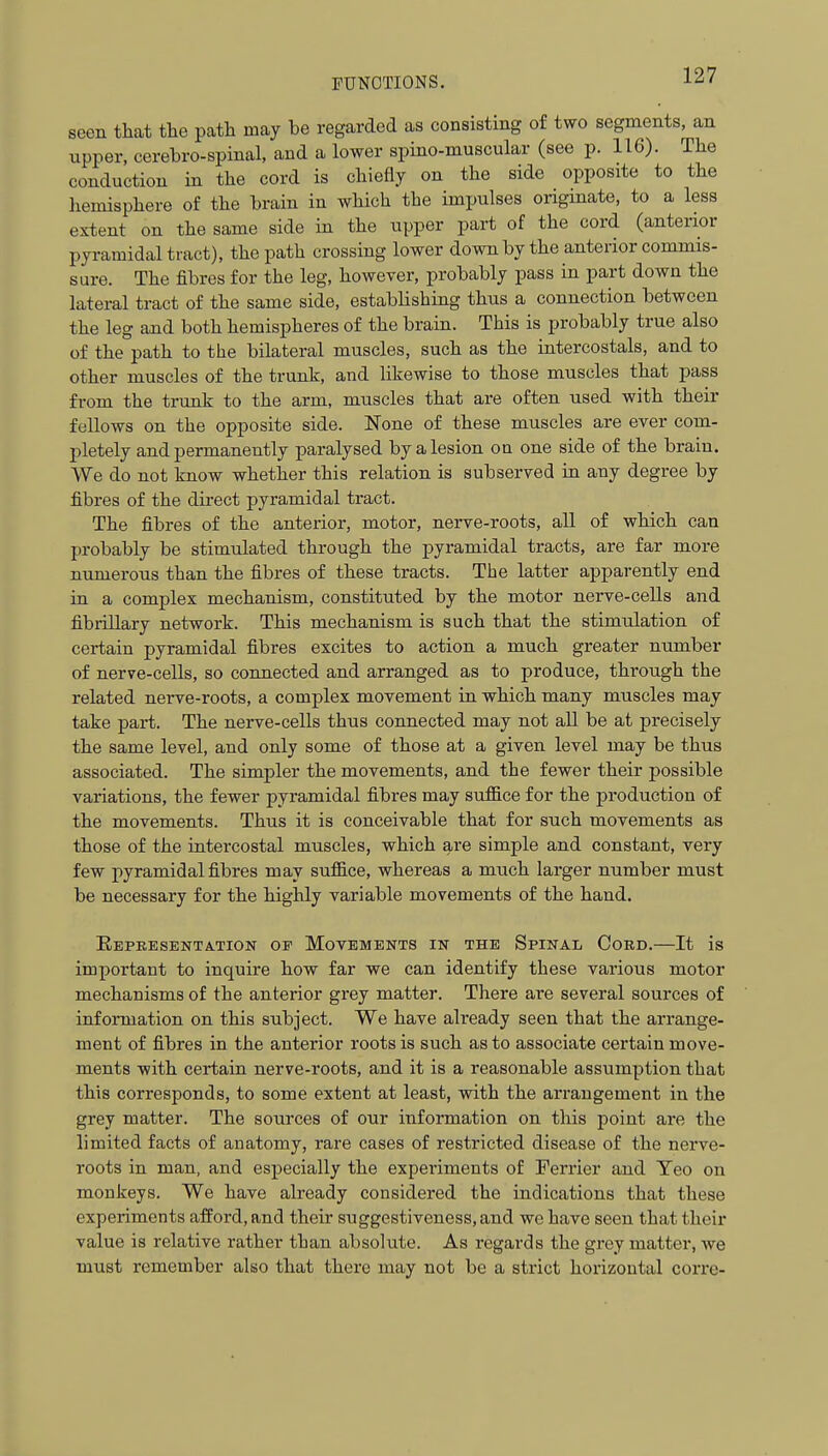 seen that the path may be regarded as consisting of two segments, an upper, cerebro-spinal, and a lower spino-muscular (see p. 116). The conduction in the cord is chiefly on the side opposite to the hemisphere of the brain in which the impulses origmate, to a less extent on the same side in the upper part of the cord (anterior pyramidal tract), the path crossing lower down by the anterior commis- sure. The fibres for the leg, however, probably pass in part down the lateral tract of the same side, establishing thus a connection between the leg and both hemispheres of the brain. This is probably true also of the path to the bilateral muscles, such as the intercostals, and to other muscles of the trunk, and likewise to those muscles that pass from the trunk to the arm, muscles that are often used with their fellows on the opposite side. None of these muscles are ever com- pletely and permanently paralysed by a lesion on one side of the brain. We do not know whether this relation is subserved in any degree by fibres of the direct pyramidal tract. The fibres of the anterior, motor, nerve-roots, all of which can probably be stimulated through the pyramidal tracts, are far more numerous than the fibres of these tracts. The latter apparently end in a complex mechanism, constituted by the motor nerve-cells and fibrillary network. This mechanism is such that the stimulation of certain pyramidal fibres excites to action a much greater number of nerve-cells, so connected and arranged as to produce, through the related nerve-roots, a complex movement in which many muscles may take part. The nerve-cells thus connected may not all be at precisely the same level, and only some of those at a given level may be thus associated. The simpler the movements, and the fewer their possible variations, the fewer pyramidal fibres may suffice for the production of the movements. Thus it is conceivable that for such movements as those of the intercostal muscles, which are simple and constant, very few pyramidal fibres may suffice, whereas a much larger number must be necessary for the highly variable movements of the hand. Eepeesenta.tion of Movements in the Spinal Cord.—It is important to inquire how far we can identify these various motor mechanisms of the anterior grey matter. There are several sources of information on this subject. We have already seen that the arrange- ment of fibres in the anterior roots is such as to associate certain move- ments with certain nerve-roots, and it is a reasonable assumption that this corresponds, to some extent at least, with the arrangement in the grey matter. The sources of our information on this point are the limited facts of anatomy, rare cases of restricted disease of the nerve- roots in man, and especially the experiments of Ferrier and Yeo on monkeys. We have already considered the indications that these experiments afford, and their suggestiveness, and we have seen that their value is relative rather than absolute. As regards the grey matter, we must remember also that there may not be a strict horizontal corre-