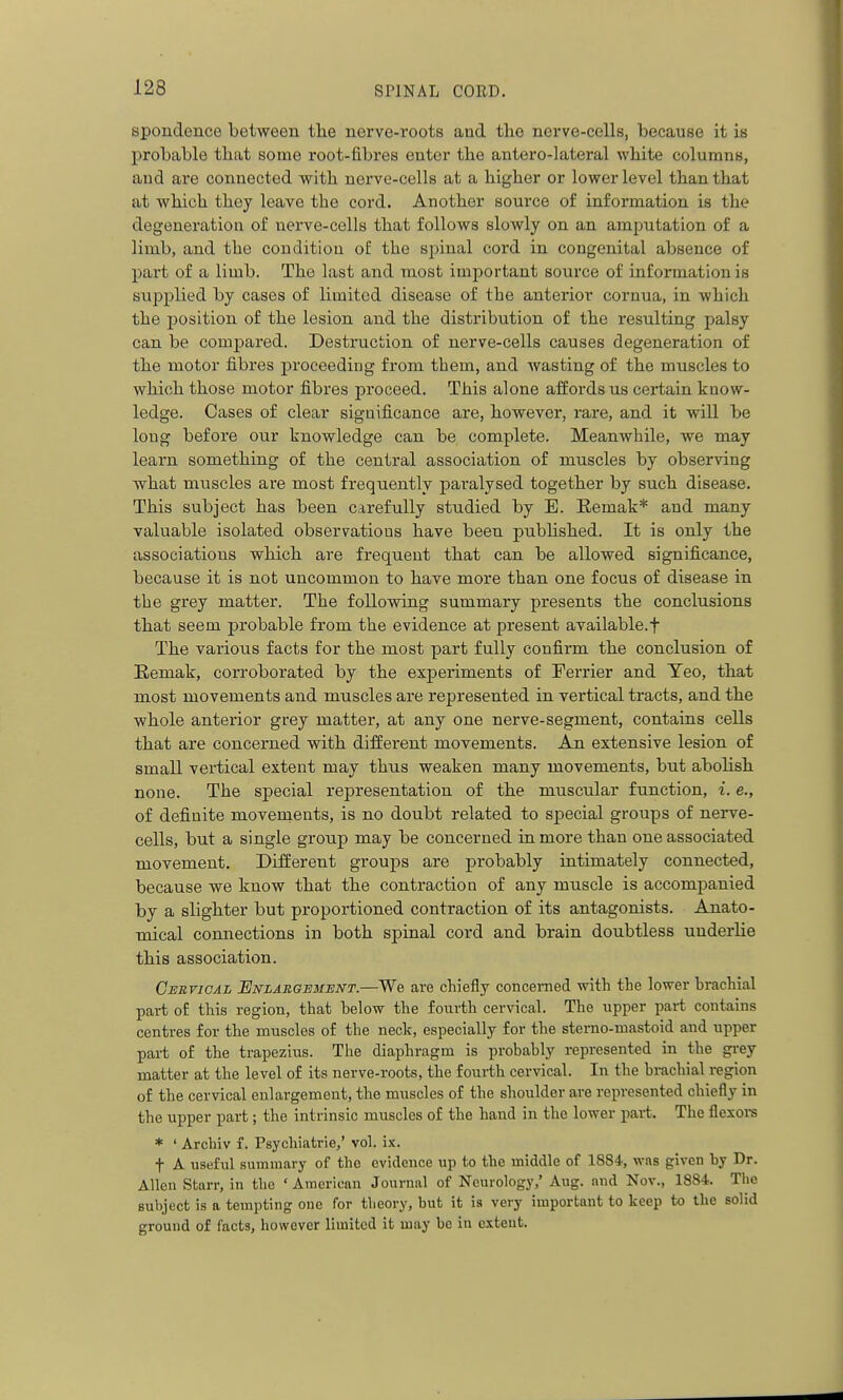 spondence between the nerve-roots aud the nerve-cells, because it is probable that some root-fibres eater the antero-lateral white columns, aud are connected with nerve-cells at a higher or lower level than that at which they leave the cord. Another source of information is the degeneration of nerve-cells that follows slowly on an amputation of a limb, and the condition o£ the spinal cord in congenital absence of part of a limb. The last and most important source of information is supplied by cases of limited disease of the anterior cornua, in which the position of the lesion and the distribution of the resulting palsy can be compared. Destruction of nerve-cells causes degeneration of the motor fibres proceeding from them, and wasting of the muscles to which those motor fibres proceed. This alone affords us certain know- ledge. Cases of clear significance are, however, rare, and it will be long before our knowledge can be complete. Meanwhile, we may learn something of the central association of muscles by observing what muscles are most frequently paralysed together by such disease. This subject has been carefully studied by E. Remak* and many valuable isolated observations have been pubhshed. It is only the associations which are frequent that can be allowed significance, because it is not uncommon to have more than one focus of disease in the grey matter. The following summary presents the conclusions that seem probable from the evidence at present available.f The various facts for the most part fully confirm the conclusion of Eemak, corroborated by the experiments of Terrier and Teo, that most movements and muscles are represented in vertical tracts, and the whole anterior grey matter, at any one nerve-segment, contains cells that are concerned with different movements. An extensive lesion of small vertical extent may thus weaken many movements, but abolish none. The special representation of the muscular function, i. e., of definite movements, is no doubt related to special groups of nerve- cells, but a single group may be concerned in more than one associated movement. Different groups are probably intimately connected, because we know that the contraction of any muscle is accompanied by a slighter but proportioned contraction of its antagonists. Anato- mical connections in both spinal cord and brain doubtless underlie this association. Cebtical Enlargement.—We are chiefly concerned with the lower hrachial part of this region, that helow the fourth cervical. The upper pai-t contains centres for the muscles of the neck, especially for the sterno-mastoid and upper part of the trapezius. The diaphragm is prohably represented in the grey matter at the level of its nerve-roots, the fourth cervical. In the hrachial region of the cervical enlargement, the muscles of the shoulder are represented chiefly in the upper part; the intrinsic muscles of the hand in the lower part. The flexors * ' Archiv f. Psychiatrie,' vol. ix. t A useful summary of the evidence up to the middle of 1884, was given by Dr. Allen Starr, in the ' American Jourmil of Neurology,' Aug. and Nov., 1884. The subject is a tempting one for theory, but it is very important to keep to the solid ground of facts, however limited it may be in extent.