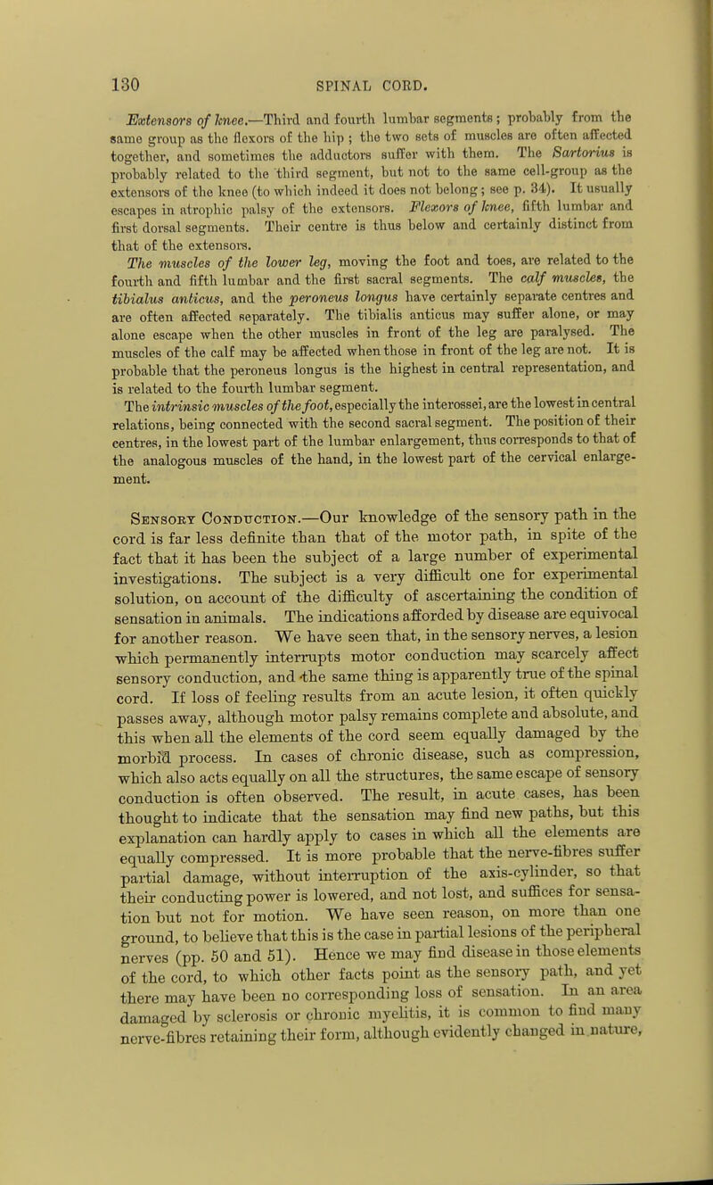 Extensors of Imee.—Third and fourth lumbar segraents; probably from the same group as tho flexors of the hip ; the two sets of muscles are often affected together, and sometimes the adductors suffer with them. The Sartorius is probably related to tlie third segment, but not to the same cell-group as the extensoi-s of the knee (to which indeed it does not belong; see p. 34). It usually escapes in atrophic palsy of the extensors. Flexors of knee, fifth lumbar and first dorsal segments. Their centre is thus below and certainly distinct from that of the extensoi-s. The muscles of the lower leg, moving the foot and toes, are related to the foui-th and fifth lumbar and the fii-st saci-al segments. The calf muschs, the tibialus anticus, and the peroneus longus have certainly separate centres and are often affected separately. The tibialis anticus may suffer alone, or may alone escape when the other muscles in front of the leg are paralysed. The muscles of the calf may be affected when those in front of the leg are not. It is probable that the peroneus longus is the highest in central representation, and is related to the fourth lumbar segment. The intrinsic muscles of the foot, especially the interossei, are the lowest in central relations, being connected with the second sacral segment. The position of their centres, in the lowest part of the lumbar enlargement, thus corresponds to that of the analogous muscles of the hand, in the lowest part of the cervical enlarge- ment. Sensory Condtiction.—Our knowledge of the sensory path in the cord is far less definite than that of the motor path, in spite of the fact that it has been the subject of a large nnmber of experimental investigations. The subject is a very difficult one for experimental solution, on account of the difficulty of ascertaining the condition of sensation in animals. The indications afforded by disease are equivocal for another reason. We have seen that, in the sensory nerves, a lesion which permanently interrupts motor conduction may scarcely affect sensory conduction, and -the same thing is apparently true of the spinal cord. If loss of feeling results from an acute lesion, it often quickly passes away, although motor palsy remains complete and absolute, and this when all the elements of the cord seem equally damaged by the morbia. process. In cases of chronic disease, such as compression, which also acts equally on all the structures, the same escape of sensory conduction is often observed. The result, in acute cases, has been thought to indicate that the sensation may find new paths, but this explanation can hardly apply to cases in which all the elements are equally compressed. It is more probable that the nerve-fibres suffer partial damage, without intemaption of the axis-cylinder, so that their conducting power is lowered, and not lost, and suffices for sensa- tion but not for motion. We have seen reason, on more than one ground, to believe that this is the case in partial lesions of the peripheral nerves (pp. 50 and 51). Hence we may find disease in those elements of the cord, to which other facts point as the sensoiy path, and yet there may have been no corresponding loss of sensation. In an area damaged by sclerosis or chronic myeUtis, it is common to find many nerve-fibres retaining their form, although evidently changed m.uatui-e,