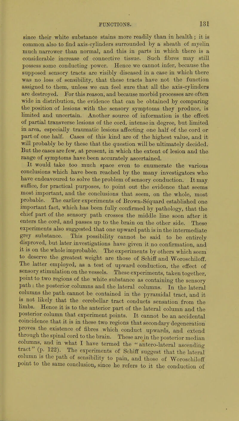 since their white substance stains more readily than in health; it is common also to find axis-cyliuders surrounded by a sheath of myelin much narrower than normal, and this in parts in which there is a considerable increase of connective tissue. Such fibres may still possess some conducting power. Hence we cannot infer, because the supposed sensory tracts are visibly diseased in a case in which there was no loss of sensibility, that these tracts have not the function assigned to them, unless we can feel sure that all the axis-cylinders are destroyed. For this reason, and because morbid processes are often wide in distribution, the evidence that can be obtained by comparing the position of lesions with the sensory symptoms they produce, is limited and uncertain. Another source of information is the effect of partial transverse lesions of the cord, intense in degree, but limited in area, especially traumatic lesions affecting one half of the cord or part of one half. Cases of this kind are of the highest value, and it will probably be by these that the question will be ultimately decided. But the cases are few, at present, in which the extent of lesion and the range of symptoms have been accurately ascertained. It would take too much space even to enumerate the various conclusions which have been reached by the many investigators who have endeavoured to solve the problem of sensory conduction. It may suffice, for practical purposes, to point out the evidence that seems most important, and the conclusions that seem, on the whole, most probable. The earlier experiments of Brown-Sequard established one important fact, which has been f uUy confirmed by pathology, that the chief part of the sensory path crosses the middle line soon after it enters the cord, and passes up to the brain on the other side. These experiments also suggested that one upward path is in the intermediate grey substance. This possibility cannot be said to be entirely disproved, but later investigations have given it no confirmation, and it is on the whole improbable. The experiments by others which seem to deserve the greatest weight are those of Schiff and Woroschiloff. The latter employed, as a test of upward conduction, the effect of sensory stimulation on the vessels. These experiments, taken together, point to two regions of the white substance as containing the sensory path: the posterior columns and the lateral columns. In the lateral columns the path cannot be contained in the pyramidal tract, and it IS not likely that the cerebellar tract conducts sensation from the limbs. Hence it is to the anterior part of the lateral column and the posterior column that experiment points. It cannot be an accidental comcidence that it is in these two regions that secondary degeneration proves the existence of fibres which conduct upwards, and extend through the spinal cord to the brain. These are in the posterior median coluimis, and in what I have termed the  antero-lateral ascending tract' (p. 122). The experiments of Schiff suggest that the lateral column IS the path of sensibiHty to pain, and those of Woroschiloff pomt to the same conclusion, since he refers to it the conduction of