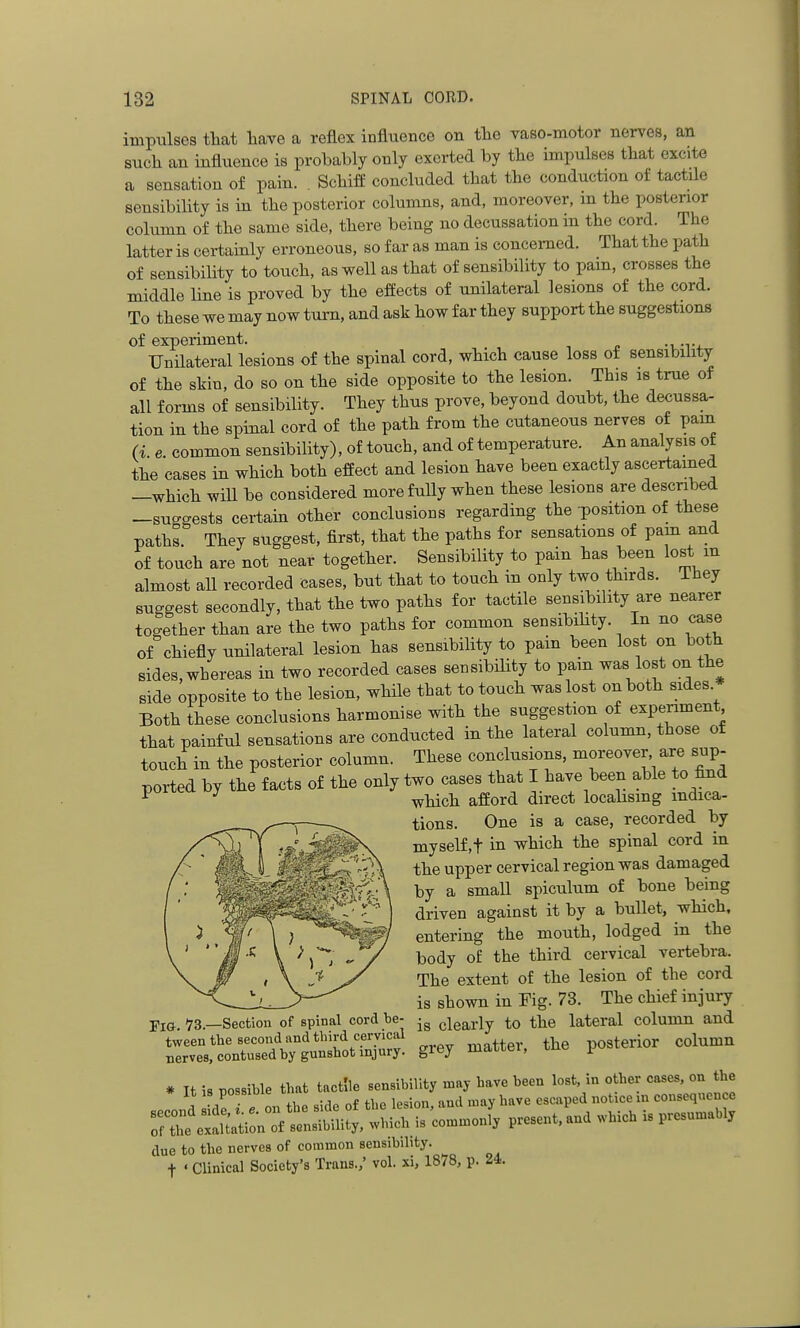 impulses tliat liave a reflex influence on the vaso-motor nerves, an such an influence is probably only exerted by the impulses that excite a sensation of pain. . Schiff concluded that the conduction of tactile sensibihty is in the posterior columns, and, moreover, m the posterior column of the same side, there being no decussation in the cord. The latter is certainly erroneous, so far as man is concerned. That the path of sensibility to touch, as well as that of sensibility to pam, crosses the middle line is proved by the effects of unilateral lesions of the cord. To these we may now turn, and ask how far they support the suggestions of experiment. UnHateral lesions of the spinal cord, which cause loss of sensibility of the skin, do so on the side opposite to the lesion. This is true of all forms of sensibility. They thus prove, beyond doubt, the decussa- tion in the spinal cord of the path from the cutaneous nerves of pam (i. e. common sensibility), of touch, and of temperature. An analysis of the cases in which both effect and lesion have been exactly ascertained —which will be considered more fully when these lesions are described -suo-gests certain other conclusions regarding the position of these paths. They suggest, first, that the paths for sensations of pam and of touch are not near together. Sensibility to pain has been lost m almost all recorded cases, but that to touch in only two thirds. They suggest secondly, that the two paths for tactile sensibihty are nearer together than are the two paths for common sensibihty. In no case of chiefly unilateral lesion has sensibility to pain been lost on both sides, whereas in two recorded cases sensibihty to pain was lost on the side opposite to the lesion, while that to touch was lost on both sides Both these conclusions harmonise with the suggestion of experiment that painful sensations are conducted in the lateral column, those of touch in the posterior column. These conclusions, moreover are sup- ported by the facts of the only two cases that I have been able to find ^ ^ which afford direct locahsmg indica- tions. One is a case, recorded by myself,t in which the spinal cord in the upper cervical region was damaged by a small spiculum of bone being driven against it by a bullet, which, entering the mouth, lodged in the body of the third cervical vertebra. The extent of the lesion of the cord is shown in Fig. 73. The chief injury is clearly to the lateral column and grey matter, the posterior column Tig. 73.—Section of spinal cord be- tween the second and tliird cervical nerves, contused by gunsbot injury. due to the nerves of common sensibihty. t ' Clinical Society's Trans./ vol. xi, 1878, p. 24.