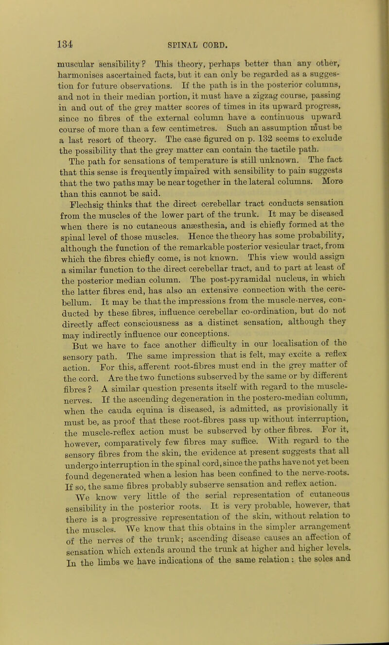 muscular sensibility ? This theory, perhaps better than any other, harmonises ascertained facts, but it can only be regarded as a sugges- tion for future observations. If the path is in the posterior columns, and not in their median portion, it must have a zigzag course, passing in and out of the grey matter scores of times in its upward progress, since no fibres of the external column have a continuous upward course of more than a few centimetres. Such an assumption must be a last resort of theory. The case figured on p. 132 seems to exclude the possibility that the grey matter can contain the tactile path. The path for sensations of temperature is still unknown. The fact that this sense is frequently impaired with sensibility to pain suggests that the two paths may be near together in the lateral columns. More than this cannot be said. Plechsig thinks that the direct cerebellar tract conducts sensation from the muscles of the lower part of the trunk. It may be diseased when there is no cutaneous anaesthesia, and is chiefly formed at the spinal level of those muscles. Hence the theory has some probability, although the function of the remarkable posterior vesicular tract, from which the fibres chiefly come, is not known. This view would assign a similar function to the direct cerebellar tract, and to part at least of the posterior median column. The post-pyramidal nucleus, in which the latter fibres end, has also an extensive connection with the cere- bellum. It may be that the impressions from the muscle-nerves, con- ducted by these fibres, influence cerebellar co-ordination, but do not directly affect consciousness as a distinct sensation, although they may indirectly influence our conceptions. But we have to face another difficulty in our localisation of the sensory path. The same impression that is felt, may excite a reflex action. Tor this, afferent root-fibres must end in the grey matter of the cord. Are the two functions subserved by the same or by different fibres ? A similar question presents itseK with regard to the muscle- nerves. If the ascending degeneration in the postero-median column, when the cauda equina is diseased, is admitted, as provisionally it must be, as proof that these root-fibres pass up without interruption, the muscle-reflex action must be subserved by other fibres. For it, however, comparatively few fibres may suffice. With regard to the sensory fibres from the skin, the evidence at present suggests that all undergo interruption in the spinal cord, since the paths have not yet been found degenerated when a lesion has been confined to the nei-ve-roots. If so, the same fibres probably subserve sensation and reflex action. We know very little of the serial representation of cutaneous sensibihty in the posterior roots. It is very probable, however, that there is a progressive representation of the skin, without relation to the muscles. We know that this obtains in the simpler arrangement of the nerves of the trunk; ascending disease causes an affection of sensation which extends around the trunk at higher and higher levels. In the limbs we have indications of the same relation; the soles and