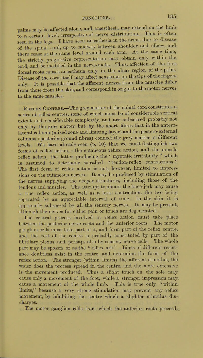 palms may be affected alone, and anaesthesia may extend on the Umb to a certain level, in-espective of nei-ve distribution. This is often seen in the legs. I have seen antesthesia in the anns, due to disease of the spinal cord, up to midway between shoulder and elbow, and there cease at the same level around each arm. At the same time, the strictly progressive representation may obtain only withm the cord, and be modified in the nei-ve-roots. Thus, affection of the first dorsll roots causes ansesthesia only in the ulnar region of the palm. Disease of the cord itself may affect sensation on the tips of the fingers only. It is possible that the afferent nerves from the muscles differ from those from the skin, and correspond in origin to the motor nerves to the same muscles. Eeplex Centres.—The grey matter of the spinal cord constitutes a series of reflex centres, some of which must be of considerable vertical extent and considerable complexity, and are subserved probably not only by the grey matter but by the short fibres that in the antero- lateral column (mixed zone and Umiting layer) and the postero-external colunms (posterior ground-fibres) connect the grey matter at different levels. We have already seen (p. 10) that we must distinguish two forms of reflex action,—the cutaneous reflex action, and the muscle reflex action, the latter producing the  myotatic irritability  which is assumed to determine so-called tendon-reflex contractions. The first form of reflex action is not, however, limited to impres- sions on the cutaneous nerves. It may be produced by stimulation of the nerves supplying the deeper structures, including those of the tendons and muscles. The attempt to obtain the knee-jerk may cause a true reflex action, as well as a local contraction, the two being separated by an appreciable interval of time. In the skin it is apparently subserved by all the sensory nerves. It may be present, although the nerves for either pain or touch are degenerated. The central process involved in reflex action must take place between the posterior nerve-roots and the anterior roots. The motor ganghon cells must take part in it, and form part of the reflex centre, and the rest of the centre is probably constituted by part of the fibrillary plexus, and perhaps also by sensory nerve-cells. The whole part may be spoken of as the  reflex arc. Lines of different resist- ance doubtless exist in the centre, and determine the form of the reflex action. The stronger (within limits) the afferent stimulus, the wider does the process spread in the centre, and the more extensive is the movement produced. Thus a slight touch on the sole may cause only a movement of the foot, while a stronger impression may cause a movement of the whole limb. This is true only within limits, because a very strong stimulation may prevent any reflex movement, by inhibiting the centre which a slighter stimulus dis- charges. The motor ganglion cells from which the anterior roots proceed,