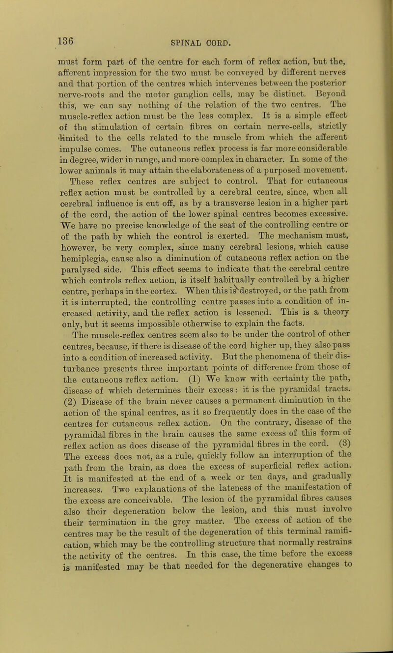 must form part of tlie centre for each form of reflex action, but the, afferent impression for the two must be conveyed by different nerves and that portion of the centres which intei-venes between the posterior nerve-roots and the motor ganglion cells, may be distinct. Beyond this, we- can say nothing of the relation of the two centres. The muscle-reflex action must be the less complex. It is a simple effect of the stimulation of certain fibres on certain nerve-cells, strictly •limited to the cells related to the muscle from which the afferent impulse comes. The cutaneous reflex process is far more considerable in degree, wider in range, and more complex in character. In some of the lower animals it may attain the elaborateness of a purposed movement. These reflex centres are subject to control. That for cutaneous reflex action must be controlled by a cerebral centre, since, when all cerebral influence is cut off, as by a transverse lesion in a higher part of the cord, the action of the lower spinal centres becomes excessive. We have no precise knowledge of the seat of the controlling centre or of the path by which the control is exerted. The mechanism must, however, be very complex, since many cerebral lesions, which cause hemiplegia, cause also a diminution of cutaneous reflex action on the paralysed side. This effect seems to indicate that the cerebral centre which controls reflex action, is itself habitually controlled by a higher centre, perhaps in the cortex. When this is^destroyed, or the path from it is interrupted, the controlling centre passes into a condition of in- creased activity, and the reflex action is lessened. This is a theory only, but it seems impossible otherwise to explain the facts. The muscle-reflex centres seem also to be under the control of other centres, because, if there is disease of the cord higher up, they also pass into a condition of increased activity. But the phenomena of their dis- turbance presents three important points of difference from those of the cutaneous reflex action. (1) We know with certainty the path, disease of which determines their excess: it is the pyramidal tracts. (2) Disease of the brain never causes a permanent diminution in the action of the spinal centres, as it so frequently does in the case of the centres for cutaneous reflex action. On the contrary, disease of the pyramidal fibres in the brain causes the same excess of this form of reflex action as does disease of the pyramidal fibres in the cord. (3) The excess does not, as a rule, quickly follow an interruption of the path from the brain, as does the excess of superficial reflex action. It is manifested at the end of a week or ten days, and gradually increases. Two explanations of the lateness of the manifestation of the excess are conceivable. The lesion of the pyramidal fibres causes also their degeneration below the lesion, and this must involve their termination in the grey matter. The excess of action of the centres may be the result of the degeneration of this tenninal ramifi- cation, which may be the controlling structure that normally restrains the activity of the centres. In this case, the time before the excess is manifested may be that needed for the degenerative changes to