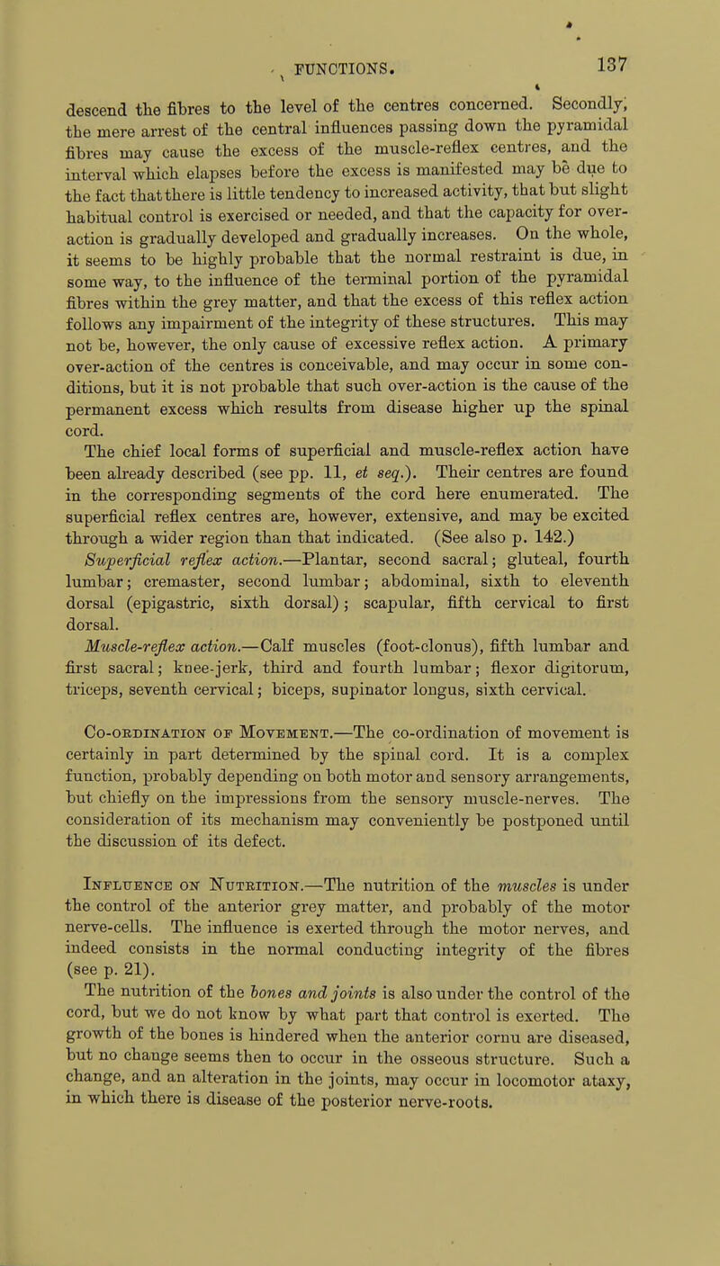 i descend the fibres to tbe level of tlie centres concerned. Secondly, the mere arrest of the central influences passing down tlie pyramidal fibres may cause the excess of the muscle-reflex centres, and the interval which elapses before the excess is manifested may be due to the fact that there is little tendency to increased activity, that but sHght habitual control is exercised or needed, and that the capacity for over- action is gradually developed and gradually increases. On the whole, it seems to be highly probable that the normal restraint is due, in some way, to the influence of the terminal portion of the pyramidal fibres within the grey matter, and that the excess of this reflex action follows any impairment of the integrity of these structures. This may not be, however, the only cause of excessive reflex action. A primary over-action of the centres is conceivable, and may occur in some con- ditions, but it is not probable that such over-action is the cause of the permanent excess which results from disease higher up the spinal cord. The chief local forms of superficial and muscle-reflex action have been already described (see pp. 11, et seq.). Their centres are found in the corresponding segments of the cord here enumerated. The superficial reflex centres are, however, extensive, and may be excited through a wider region than that indicated. (See also p. 142.) Superficial reflex action.—Plantar, second sacral; gluteal, fourth lumbar; cremaster, second lumbar; abdominal, sixth to eleventh dorsal (epigastric, sixth dorsal); scapular, fifth cervical to first dorsal. Muscle-reflex action.—Calf muscles (foot-clonus), fifth lumbar and first sacral; knee-jert, third and fourth lumbar; flexor digitorum, triceps, seventh cervical; biceps, supinator longus, sixth cervical. Co-OEDiNATioN OP MOVEMENT.—The co-ordination of movement is certainly in part determined by the spinal cord. It is a complex function, probably depending on both motor and sensory arrangements, but chiefly on the impi-essions from the sensory muscle-nerves. The consideration of its mechanism may conveniently be postponed until the discussion of its defect. Inplitence on Nutrition.—The nutrition of the muscles is under the control of the anterior grey matter, and probably of the motor nerve-cells. The influence is exerted through the motor nerves, and indeed consists in the normal conducting integrity of the fibres (see p. 21). The nutrition of the lones and joints is also under the control of the cord, but we do not know by what part that control is exerted. The growth of the bones is hindered when the anterior cornu are diseased, but no change seems then to occur in the osseous structure. Such a change, and an alteration in the joints, may occur in locomotor ataxy, in which there is disease of the posterior nerve-roots.