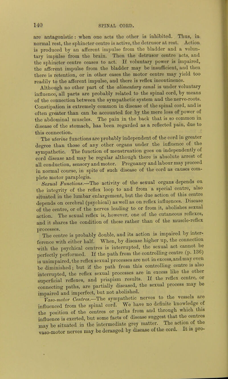 are antagonistic : when one acts the other is inhibited. Thus, in normal rest, the sphincter centre is active, the detrusor at rest. Action is produced by an afferent impulse from the bladder and a volun- tary impulse from the brain. Then the detrusor centre acts, and the sphincter centre ceases to act. If voluntary power is impaired, the afferent impulse from the bladder may be insufl&cient, and then there is retention, or in other cases the motor centre may yield too readily to the afferent impulse, and there is reflex incontinence. Although no other part of the alimentary canal is under voluntary influence, all parts are probably related to the spinal cord, by means of the connection between the sympathetic system and the nerve-roots. Constipation is extremely common in disease of the spinal cord, and is often greater than can. be accounted for by the mere loss of power of the abdominal muscles. The pain in the back that is so common in disease of the stomach, has been regarded as a reflected pain, due to this connection. The uterine functions are probably independent of the cord in greater degree than those of any other organs under the influence of the sympathetic. The function of menstruation goes on independently of cord disease and may be regular although there is absolute arrest of all conduction, sensory and motor. Pregnancy and labour may proceed in normal course, in spite of such disease of the cord as causes com- plete motor paraplegia. Sexual Functions.—The activity of the sexual organs depends on the integrity of the reflex loop to and from a special centre, also situated in the lumbar enlargement, but the due action of this centre depends on cerebral (psychical) as well as on reflex influences. Disease of the centre, or of the nerves leading to or from it, abolishes sexual action. The sexual reflex is, however, one of the cutaneous reflexes, and it shares the condition of these rather than of the muscle-reflex processes. The centre is probably double, and its action is impaired by inter- ference with either haK. When, by disease higher up, the connection with the psychical centres is interrupted, the sexual act cannot be perfectly performed. If the path from the controlling centre (p. 136) is unimpaired, the reflex sexual processes are not in excess, andmay even be diminished; but if the path from this controlling centre is also interrupted, the reflex sexual processes are in excess like the other superficial reflexes, and priapism results. If the reflex centre, or connecting paths, are partially diseased, the sexual process may be impaired and imperfect, but not abolished. Vaso-motor Centres.—The sympathetic nerves to the vessels are influenced from the spinal cord. We have no definite knowledge of the position of the centres or paths from and through which this influence is exerted, but some facts of disease suggest that the centi^a may be situated in the intermediate grey matter. The action of the vaso-motor nerves may be deranged by disease of the cord. It is pro-