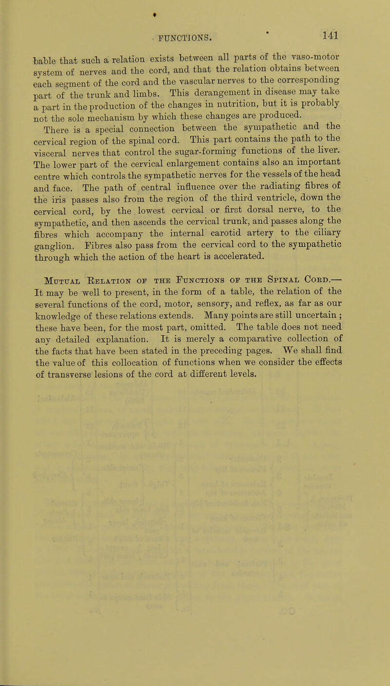 bable that sucTi a relation exists between all parts of the vaso-niotor system of nerves and the cord, and that the relation obtains between each segment of the cord and the vascular nerves to the corresponding part of°the trunk and limbs. This derangement in disease may take a part in the production of the changes in nutrition, but it is probably not the sole mechanism by which these changes are produced. There is a special connection between the sympathetic and the cervical region of the spinal cord. This part contains the path to the visceral nerves that control the sugar-forming functions of the liver. The lower part of the cervical enlargement contains also an important centre which controls the sympathetic nerves for the vessels of the head and face. The path of central influence over the radiating fibres of the iris passes also from the region of the third ventricle, down the cervical cord, by the lowest cervical or first dorsal nerve, to the sympathetic, and then ascends the cervical trunk, and passes along the fibres which accompany the internal carotid artery to the ciliary ganglion. Fibres also pass from the cervical cord to the sympathetic through which the action of the heart is accelerated. Mtjtxtal Delation op the Functions op the Spinal Cokd.— It may be well to present, in the form of a table, the relation of the several functions of the cord, motor, sensory, and reflex, as far as our knowledge of these relations extends. Many points are still uncertain ; these have been, for the most part, omitted. The table does not need any detailed explanation. It is merely a comparative collection of the facts that have been stated in the preceding pages. We shall find the value of this collocation of functions when we consider the effects of transverse lesions of the cord at different levels.