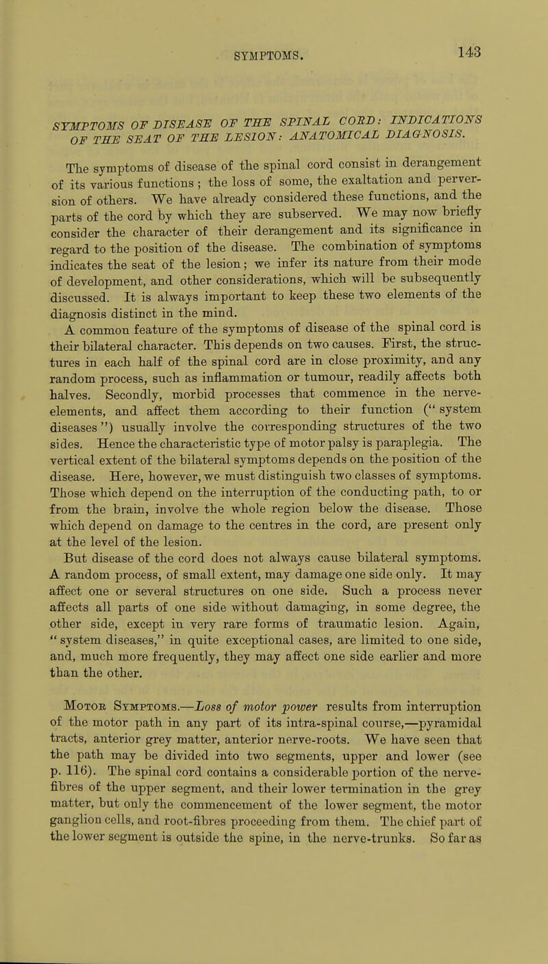 SYMPTOMS OF DISH ASH OF TEF SPINAL CORD: INDICATIONS OF TEE SB AT OF TEF LFSION: ANATOMICAL DIAGNOSIS. The symptoms of disease of the spinal cord consist in derangement of its various functions ; the loss of some, the exaltation and perver- sion of others. We have already considered these functions, and the parts of the cord by which they are subserved. We may now briefly consider the character of their derangement and its significance in regard to the position of the disease. The combination of symptoms indicates the seat of the lesion; we infer its nature from their mode of development, and other considerations, which will be subsequently discussed. It is always important to keep these two elements of the diagnosis distinct in the mind. A common feature of the symptoms of disease of the spinal cord is their bilateral character. This depends on two causes. First, the struc- tures in each half of the spinal cord are in close proximity, and any random process, such as inflammation or tumour, readily affects both halves. Secondly, morbid processes that commence in the nerve- elements, and affect them according to their function ( system diseases ) usually involve the corresponding structures of the two sides. Hence the characteristic type of motor palsy is paraplegia. The vertical extent of the bilateral symptoms depends on the position of the disease. Here, however, we must distinguish two classes of symptoms. Those which depend on the interruption of the conducting path, to or from the braiu, involve the whole region below the disease. Those which depend on damage to the centres in the cord, are present only at the level of the lesion. But disease of the cord does not always cause bilateral symptoms. A random process, of small extent, may damage one side only. It may affect one or several structures on one side. Such a process never affects all parts of one side without damaging, in some degree, the other side, except in very rare forms of traumatic lesion. Again,  system diseases, in quite exceptional cases, are limited to one side, and, much more frequently, they may affect one side earlier and more than the other. Motor Symptoms.—Loss of motor power results from interruption of the motor path in any part of its intra-spinal course,—pyramidal tracts, anterior grey matter, anterior nerve-roots. We have seen that the path may be divided into two segments, upper and lower (see p. 116). The spinal cord contains a considerable portion of the nerve- fibres of the upper segment, and their lower termination in the grey matter, but only the commencement of the lower segment, the motor ganglion cells, and root-fibres proceeding from them. The chief part of the lower segment is outside the spine, in the nerve-trunks. So far as