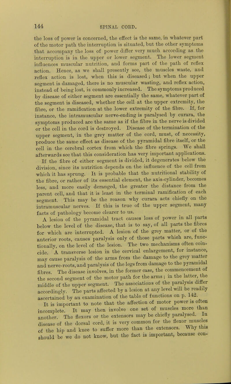 tlie loss of iDOwer is concerned, the effect is the same, in whatever part of the motor path the interruption is situated, but the other symptoms that accompany the loss of power differ very much according as the interruption is in the upper or lower segment. The lower segment influences muscular nutrition, and forms part of the path of reflex action. Hence, as we shall presently see, the muscles waste, and reflex action is lost, when this is diseased; but when the upper segment is damaged, there is no muscular wasting, and reflex action, instead of being lost, is commonly increased. The symptoms produced by disease of either segment are essentially the same, whatever part of the segment is diseased, whether the cell at the upper extremity, the fibre, or the ramification at the lower extremity of the fibre. If, for instance, the intramuscular nerve-ending is paralysed by curara, the symptoms produced are the same as if the fibre in the nerve is divided or the cell in the cord is destroyed. Disease of the termination of the upper segment, in the grey matter of the cord, must, of necessity, produce the same effect as disease of the pyramidal fibre itself, or the cell in the cerebral cortex from which the fibre springs. We shall afterwards see that this consideration has very important applications. If the fibre of either segment is divided, it degenerates below the division, since its nutrition depends on the influence of the cell from which it has sprung. It is probable that the nutritional stability of the fibre, or rather of its essential element, the axis-cylinder, becomes less, and more easily deranged, the greater the distance from the parent cell, and that it is least in the terminal ramification of each segment. This may be the reason why curara acts chiefly on the intramuscular nerves. If this is true of the upper segment, many facts of pathology become clearer to us. A lesion of the pyramidal tract causes loss of power in all parts below the level of the disease, that is to say, of all parts the fibres for which are interrupted. A lesion of the grey matter, or of the anterior roots, causes paralysis only of those parts which are, func- tionally, on the level of the lesion. The two mechanisms often coin- cide. A transverse lesion in the cervical enlargement, for instance, may cause paralysis of the arms from the damage to the grey matter and nerve-roots, and paralysis of the legs from damage to the pyramidal fibres The disease involves, in the former case, the commencement of the second segment of the motor path for the arms ; in the latter the middle of the upper segment. The associations of the paralysis differ accordingly. The parts affected by a lesion at any level will be readily ascertained by an examination of the table of functions on p. 142. It is important to note that the affection of motor power is often incomplete. It may then involve one set of muscles more than another. The flexors or the extensors may be chiefly paralysed. In disease of the dorsal cord, it is very common for the flexor muscles of the hip and knee to suffer more than the extensors. Why this should be we do not know, but the fact is important, because con-