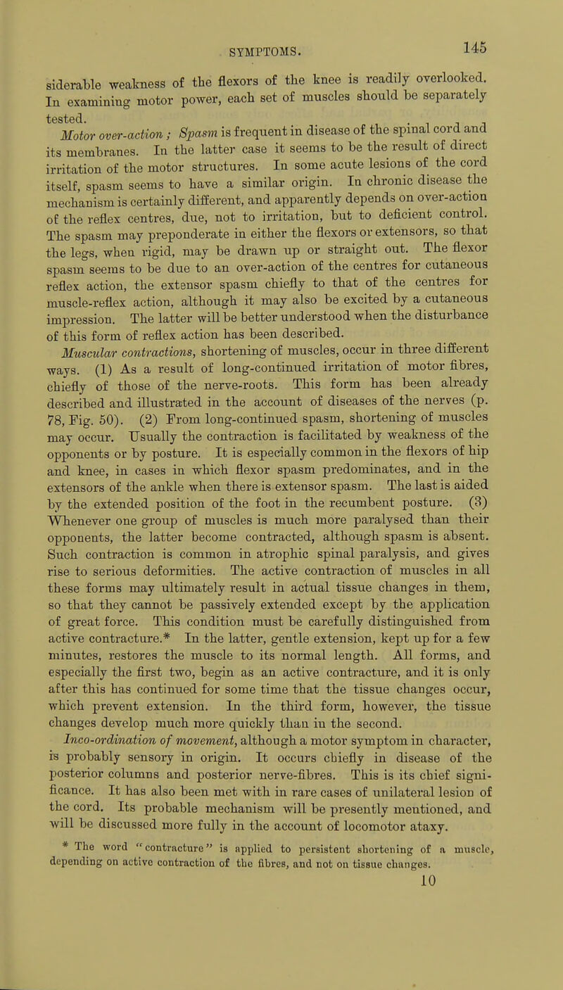 siderable weakness of the flexors of the knee is readily oyorlooked. In examining motor power, each set of muscles should be separately tested Motor over-adion; Spasm is frequent in disease of the spinal cord and its membranes. In the latter case it seems to be the result of direct irritation of the motor structures. In some acute lesions of the cord itself, spasm seems to have a similar origin. In chronic disease the mechanism is certainly different, and apparently depends on over-action of the reflex centres, due, not to irritation, but to deficient control. The spasm may preponderate in either the flexors or extensors, so that the legs, when rigid, may be drawn up or straight out. The flexor spasm seems to be due to an over-action of the centres for cutaneous reflex action, the extensor spasm chiefly to that of the centres for muscle-reflex action, although it may also be excited by a cutaneous impression. The latter will be better understood when the disturbance of this form of reflex action has been described. Muscular contractions, shortening of muscles, occur in three different ways. (1) As a result of long-continued irritation of motor fibres, chiefly of those of the nerve-roots. This form has been already described and illustrated in the account of diseases of the nerves (p. 78, Fig. 50). (2) From long-continued spasm, shortening of muscles may occur. Usually the contraction is facilitated by weakness of the opponents or by posture. It is especially common in the flexors of hip and knee, in cases in which flexor spasm predominates, and in the extensors of the ankle when there is extensor spasm. The last is aided by the extended position of the foot in the recumbent posture. (3) Whenever one group of muscles is much more paralysed than their opponents, the latter become contracted, although spasm is absent. Such contraction is common in atrophic spinal paralysis, and gives rise to serious deformities. The active contraction of muscles in all these forms may ultimately result in actual tissue changes in them, so that they cannot be passively extended except by the application of great force. This condition must be carefully distinguished from active contracture.* In the latter, gentle extension, kept up for a few minutes, restores the muscle to its normal length. All forms, and especially the first two, begin as an active contracture, and it is only after this has continued for some time that the tissue changes occur, which prevent extension. In the third form, however, the tissue changes develop much more quickly than in the second. Inco-ordination of movement, although a motor symptom in character, is probably sensory in origin. It occurs chiefly in disease of the posterior columns and posterior nerve-fibres. This is its chief signi- ficance. It has also been met with in rare cases of unilateral lesion of the cord. Its probable mechanism will be presently mentioned, and will be discussed more fully in the account of locomotor ataxy. * The word contracture is applied to persistent shortening of a muscle, depending on active contraction of the fibres, and not on tissue changes. 10