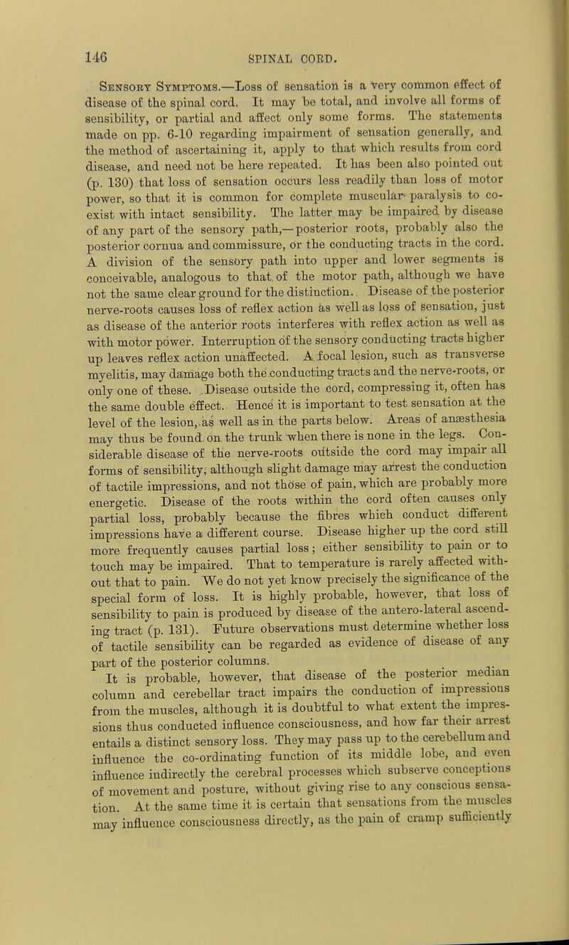 Sensory Symptoms.—Loss of sensation is a very common effect of disease of the spinal cord. It may be total, and involve all forms of sensibility, or partial and affect only some forms. The statements made on pp. 6-10 regarding impairment of sensation generally, and tbe method of ascertaining it, apply to tbat which results from cord disease, and need not be here repeated. It has been also pointed out (p. 130) that loss of sensation occurs less readily than loss of motor power, so that it is common for complete muscular paralysis to co- exist with intact sensibility. The latter may be impaired by disease of any part of the sensory path,—posterior roots, probably also the posterior cornua and commissure. Or the conducting tracts in the cord. A division of the sensory path into upper and lower segments is conceivable, analogous to that, of the motor path, although we have not the same clear ground for the distinction. Disease of the posterior nerve-roots causes loss of reflex action as well as loss of sensation, just as disease of the anterior roots interferes with reflex action as well as with motor power. Interruption of the sensory conducting tracts higher up leaves reflex action unaffected. A focal lesion, such as transverse myelitis, may damage both the conducting tracts and the nerve-roots, or only one of these. Disease outside the cord, compressing it, often has the same double effect. Hence it is important to test sensation at the level of the lesion,.as well as in the parts below. Areas of anaesthesia may thus be found, on the trunk when there is none in the legs. Con- siderable disease of the nerve-roots outside the cord may impair all forms of sensibility, although slight damage may arrest the conduction of tactile impressions, and not those of pain, which are probably more energetic. Disease of the roots within the cord often causes only partial loss, probably because the fibres which conduct different impressions have a different course. Disease higher up the cord stiU more frequently causes partial loss; either sensibility to pain or to touch may be impaired. That to temperature is rarely affected with- out that to pain. We do not yet know precisely the significance of the special form of loss. It is highly probable, however, that loss of sensibility to pain is produced by disease of the antero-lateral ascend- ing tract (p. 131). Future observations must determine whether loss of tactile sensibility can be regarded as evidence of disease of any part of the posterior columns. It is probable, however, that disease of the posterior median column and cerebellar tract impairs the conduction of impressions from the muscles, although it is doubtful to what extent the impres- sions thus conducted influence consciousness, and how far their arrest entails a distinct sensory loss. They may pass up to the cerebellum and influence the co-ordinating function of its middle lobe, and even influence indirectly the cerebral processes which subserve conceptions of movement and posture, without giving rise to any conscious sensa- tion. At the same time it is certain that sensations from the muscles may influence consciousness directly, as the pain of cramp sufficiently