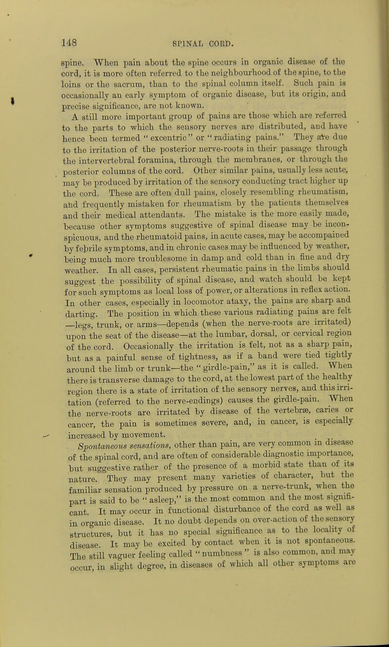 spine. When pain about the spine occurs in organic disease of the cord, it is more often referred to the neighbourhood of the spine, to the loins or the sacrum, than to the spinal column itself. Such pain is occasionally an early symptom of organic disease, but its origin, and precise significance, are not known. A still more important group of pains are those which are referred to the parts to which the sensory nerves are distributed, and have hence been termed  excentric or radiating pains. They afce due to the irritation of the posterior nerve-roots in their passage through the intervertebral foramina, through the membranes, or through the posterior columns of the cord. Other similar pains, usually less acute, may be produced by irritation of the sensory conducting tract higher up the cord. These are ofteu! dull pains, closely resembling rheumatism, abd frequently mistaken for rheumatism by the patients themselves and their medical attendants. The mistake is the more easily made, because other symptoms suggestive of spinal disease may be incon- spicuous, and the rheumatoid pains, in acute cases, may be accompained by febrile symptoms, and in chronic cases may be influenced by weather, being much more troublesome in damp and cold than in fine and dry weather. In all cases, persistent rheumatic pains in the limbs should suggest the possibility of spinal disease, and watch should be kept for such symptoms as local loss of power, or alterations in reflex action. In other cases, especially in locomotor ataxy, the pains are sharp and darting. The position in. which these various radiating pains are felt legs, trunk, or arms—depends (when the nerve-roots are irritated) upon the seat of the disease—at the lumbar, dorsal, or cervical region of the cord. Occasionally the irritation is felt, not as a sharp pain, but as a painful sense of tightness, as if a band were tied tightly around the limb or trunk—the  girdle-pain, as it is called. When there is transverse damage to the cord, at the lowest part of the healthy region there is a state of irritation of the sensory nerves, and this irri- tation (referred to the nerve-endings) causes the girdle-pain. When the nerve-roots are irritated by disease of the vertebrae, caries or cancer, the pain is sometimes severe, and, in cancer, is especially increased by movement. Spontaneous sensations, other than pain, are very common in disease of the spinal cord, and are often of considerable diagnostic importance, but suggestive rather of the presence of a morbid state than of its nature. They may present many varieties of character, but the familiar sensation produced by pressure on a nerve-trunk, when the part is said to be  asleep, is the most common and the most sigmfi- cant. It may occur ui functional disturbance of the cord as well as iB organic di'sease. It no doubt depends on over-action of the sensory structures, but it has no special significance as to the locality of disease. It may be excited by contact when it is not spontaneous. The still vaguer feeling called  numbness  is also common, and may occur in slight degree, in diseases of which all other symptoms are