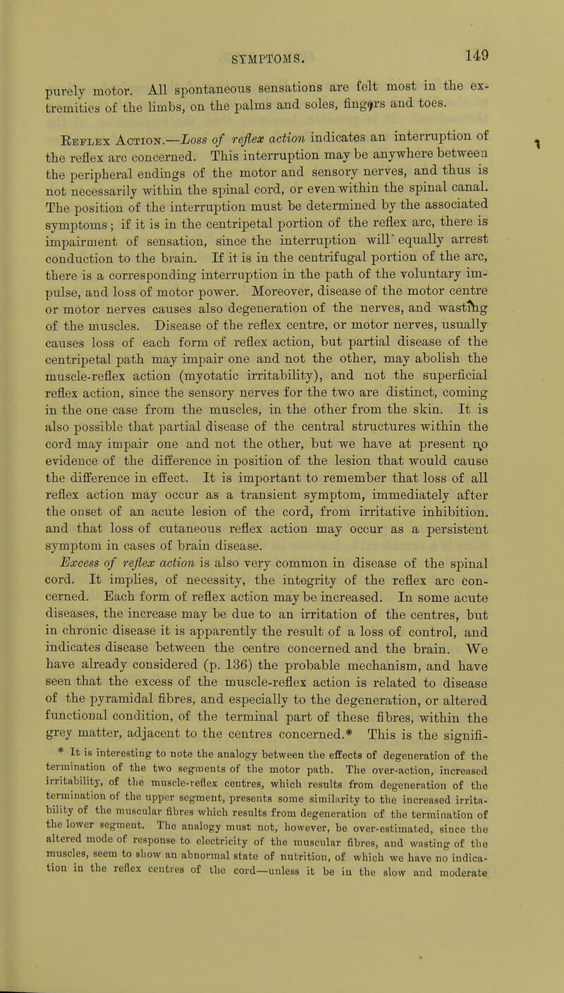 purely motor. All spontaneous sensations are felt most in tlie ex- tremities of the Hmbs, on tlie palms and soles, fingers and toes. Eeflex Action.—ioss of reflex action indicates an inten-uption of the reflex arc concerned. This interruption may be anywhere betweea the peripheral endings of the motor and sensory nerves, and thus is not necessarily within the spinal cord, or even within the spinal canal. The position of the interruption must be determined by the associated symptoms; if it is in the centripetal portion of the reflex arc, there is impairment of sensation, since the interruption will' equally arrest conduction to the brain. If it is in the centrifugal portion of the arc, there is a corresponding interruption in the path of the voluntary im- pulse, and loss of motor power. Moreover, disease of the motor centre or motor nerves causes also degeneration of the nerves, and wastihg of the muscles. Disease of the reflex centre, or motor nerves, usually causes loss of each form of reflex action, but partial disease of the centripetal path may impair one and not the other, may abolish the muscle-reflex action (myotatic irritability), and not the superficial reflex action, since the sensory nerves for the two are distinct, coming in the one case from the muscles, in the other from the skin. It is also possible that partial disease of the central structures within the cord may impair one and not the other, but we have at present np evidence of the difference in position of the lesion that would cause the difference in effect. It is important to remember that loss of all reflex action may occur as a transient symptom, immediately after the onset of an acute lesion of the cord, from irritative inhibition, and that loss of cutaneous reflex action may occur as a persistent symptom in cases of brain disease. Excess of reflex action is also very common in disease of the spinal cord. It impHes, of necessity, the integrity of the reflex arc Con- cerned. Each form of reflex action may be increased. In some acute diseases, the increase may be due to an irritation of the centres, but in chronic disease it is apparently the result of a loss of control, and indicates disease between the centre concerned and the brain. We have already considered (p. 136) the probable mechanism, and have seen that the excess of the muscle-reflex action is related to disease of the pyramidal fibres, and especially to the degeneration, or altered functional condition, of the terminal part of these fibres, within the grey matter, adjacent to the centres concerned.* This is the signifi- * It is interesting to note the analogy between the effects of degeneration of the termination of the two segments of the motor path. The over-action, increased irritability, of the muscle-reflex centres, which results from degeneration of the termination of the upper segment, presents some similarity to the increased irrita- bility of the muscular fibres which results from degeneration of the termination of the lower segment. The analogy must not, however, be over-estimated, since the altered mode of response to electricity of the muscular fibres, and wasting of the muscles, seem to show an abnormal state of nutrition, of which we have no indica- tion in the reflex centres of the cord—unless it be iu the slow and moderate