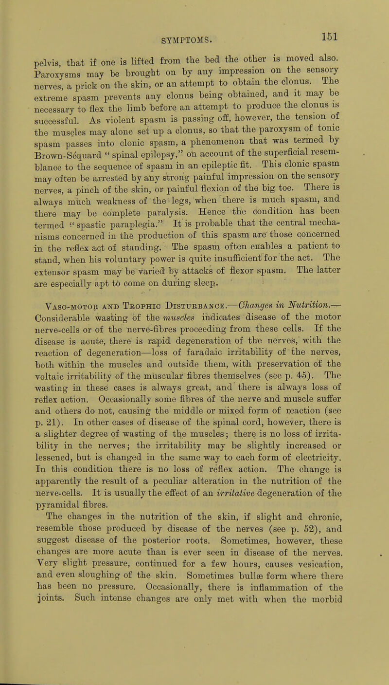 pelvis, that if one is lifted from the bed the other is moved also. Paroxysms mav be brought on by any impression on the sensory nerves, a prick on the skin, or an attempt to obtain the clonus. The extreme spasm prevents any clonus being obtained, and it may be necessary to flex the limb before an attempt to produce the clonus is successful. As violent spasm is passing off, however, the tension of the muscles may alone set up a clonus, so that the paroxysm of tonic spasm passes into clonic spasm, a phenomenon that was termed by Brown-Sequard  spinal epilepsy, on account of the superficial resem- blance to the sequence of spasm in an epileptic fit. This clonic spasm may often be arrested by any strong painful impression on the sensory nerves, a pinch of the skin, or painful flexion of the big toe. There is always miich weakness of the legs, when there is much spasm, and there may be complete paralysis. Hence the condition has been termed ('spastic paraplegia. It is probable that the central mecha- nisms concerned in the production of this spasm are those concerned in the reflex act of standing. The spasm often enables a patient to stand, when his voluntary power is quite insufficient for the act. The extensor spasm may be Varied by attacks of flexor spasm. The latter are especially apt to come on during sleep. Yaso-motob and Teophio Distuebancb.—Changes in Nutrition.— Considerable wasting of the musdes indicates disease of the motor nerve-cells or of the nerve-fibres proceeding from these cells. If the disease is acute, there is rapid degeneration of the nerves, with the reaction of degeneration—loss of faradaic irritability of the nerves, both within the muscles and outside them, with preservation of the voltaic irritability of the muscular fibres themselves (see p. 45). The wasting in these cases is always great, and there is always loss of reflex action. Occasionally some fibres of the nerve and muscle suffer and others do not, causing the middle or mixed form of reaction (see p. 21). In other cases of disease of the spinal cord, however, there is a slighter degree of wasting of the muscles; there is no loss of irrita- bility in the nerves; the irritability may be slightly increased or lessened, but is changed in the same way to each form of electricity. In this condition there is no loss of reflex action. The change is apparently the result of a peculiar alteration in the nutrition of the nerve-cells. It is usually the effect of an irritative degeneration of the pyramidal fibres. The changes in the nutrition of the skin, if slight and chronic, resemble those produced by disease of the nerves (see p. 52), and suggest disease of the posterior roots. Sometimes, however, these changes are more acute than is ever seen in disease of the nerves. Very slight pressure, continued for a few hours, causes vesication, and even sloughing of the skin. Sometimes bullae form where there has been no pressure. Occasionally, there is inflammation of the joints. Such intense changes are only met with when the morbid