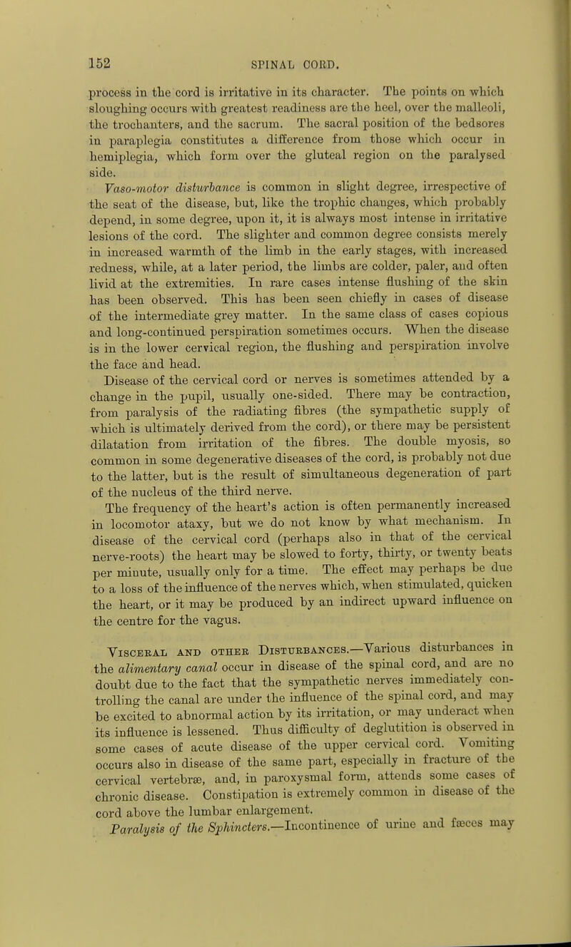 process in tlie cord is irritative in its cliaracter. The points on wWcli slougliing occurs with greatest readiness are the heel, over the malleoli, the trochanters, and the sacrum. The sacral position of the bedsores in paraplegia constitutes a difference from those which occur in hemiplegia, wliich form over the gluteal region on the paralysed side. Vaso-motor disturlance is common in slight degree, irrespective of the seat of the disease, but, like the trophic changes, which probably depend, in some degree, upon it, it is always most intense in irritative lesions of the cord. The slighter and common degree consists merely in increased warmth of the limb in the early stages, with increased redness, while, at a later period, the limbs are colder, paler, and often livid at the extremities. In rare cases intense flushing of the skin has been observed. This has been seen chiefly in cases of disease of the intermediate grey matter. In the same class of cases copious and long-continued perspiration sometimes occurs. When the disease is in the lower cervical region, the flushing and perspiration involve the face and head. Disease of the cervical cord or nerves is sometimes attended by a change in the pupil, usually one-sided. There may be contraction, from paralysis of the radiating fibres (the sympathetic supply of which is ultimately derived from the cord), or there may be persistent dilatation from irritation of the fibres. The double myosis, so common in some degenerative diseases of the cord, is probably not due to the latter, but is the result of simultaneous degeneration of part of the nucleus of the third nerve. The frequency of the heart's action is often permanently increased in locomotor ataxy, but we do not know by what mechanism. In disease of the cervical cord (perhaps also in that of the cervical nerve-roots) the heart may be slowed to forty, thirty, or twenty beats per minute, usually only for a time. The effect may perhaps be due to a loss of the influence of the nerves which, when stimulated, quicken the heart, or it may be produced by an indirect upward influence on the centre for the vagus. YiscERAL AND OTHER DISTURBANCES.—Various disturbances in the alimentary canal occur in disease of the spinal cord, and are no doubt due to the fact that the sympathetic nerves immediately con- trolling the canal are under the influence of the spinal cord, and may be excited to abnormal action by its irritation, or may underact when its influence is lessened. Thus difficulty of deglutition is observed in some cases of acute disease of the upper cervical cord. Vomiting occurs also in disease of the same part, especially in fracture of the cervical vertebrte, and, in paroxysmal form, attends some cases of chronic disease. Constipation is extremely common in disease of the cord above the lumbar enlargement. Paralysis of the Sphincters.—Incontinence of urine and fajces may