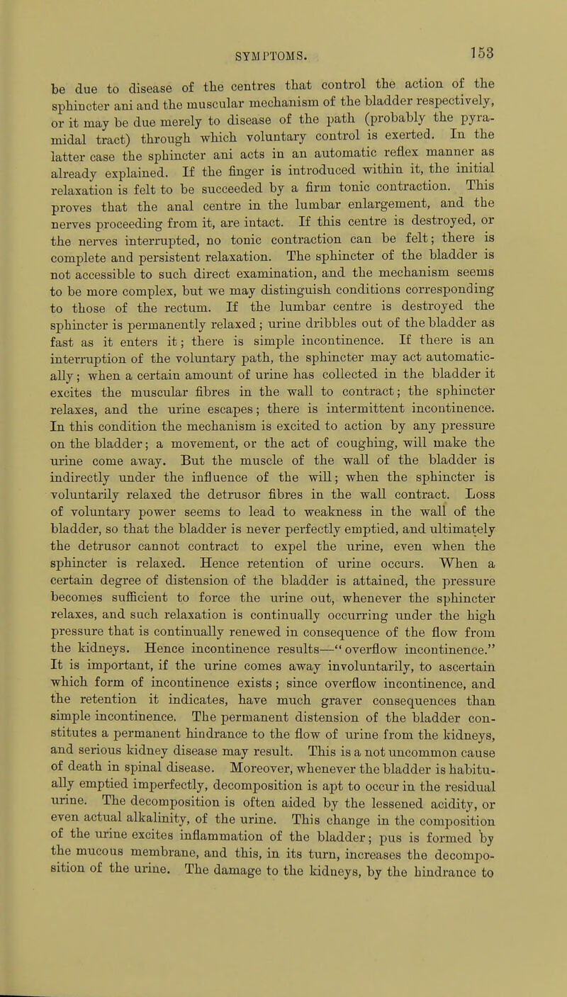 be due to disease of the centres that control the action of the sphincter ani and the muscular mechanism of the bladder respectively, or it may be due merely to disease of the path (probably the pyra- midal tract) through which voluntary control is exerted. In the latter case the sphincter ani acts in an automatic reflex manner as already explained. If the finger is introduced within it, the initial relaxation is felt to be succeeded by a firm tonic contraction. This proves that the anal centre in the lumbar enlargement, and the nerves proceeding from it, are intact. If this centre is destroyed, or the nerves interrupted, no tonic contraction can be felt; there is complete and persistent relaxation. The sphincter of the bladder is not accessible to such direct examination, and the mechanism seems to be more complex, but we may distinguish conditions corresponding to those of the rectum. If the lumbar centre is destroyed the sphincter is permanently relaxed; urine dribbles out of the bladder as fast as it enters it; there is simple incontinence. If there is an interruption of the voluntary path, the sphincter may act automatic- ally ; when a certain amount of urine has collected in the bladder it excites the muscular fibres in the wall to contract; the sphincter relaxes, and the urine escapes; there is intermittent incontinence. In this condition the mechanism is excited to action by any pressure on the bladder; a movement, or the act of coughing, will make the urine come away. But the muscle of the wall of the bladder is indirectly under the influence of the will; when the sphincter is voluntarily relaxed the detrusor fibres in the wall contract. Loss of voluntary power seems to lead to weakness in the wall of the bladder, so that the bladder is never perfectly emptied, and ultimately the detrusor cannot contract to expel the urine, even when the sphincter is relaxed. Hence retention of urine occurs. When a certain degree of distension of the bladder is attained, the pressure becomes sufficient to force the urine out, whenever the sphincter relaxes, and such relaxation is continually occurring binder the high pressure that is continually renewed in consequence of the flow from the kidneys. Hence incontinence results—overflow incontinence. It is important, if the urine comes away involuntarily, to ascertain which form of incontinence exists; since overflow incontinence, and the retention it indicates, have much graver consequences than simple incontinence. The permanent distension of the bladder con- stitutes a permanent hindrance to the flow of urine from the kidneys, and serious kidney disease may result. This is a not uncommon cause of death in spinal disease. Moreover, whenever the bladder is habitu- ally emptied imperfectly, decomposition is apt to occur in the residual urine. The decomposition is often aided by the lessened acidity, or even actual alkalinity, of the urine. This change in the composition of the urine excites inflammation of the bladder; pus is formed by the mucous membrane, and this, in its turn, increases the decompo- sition of the urine. The damage to the kidneys, by the hindrance to