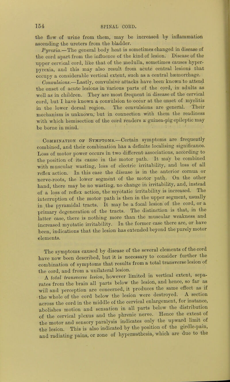 tlie flow of urine from them, may bo increased by inflammation ascending the ureters from the bladder. Pyrexia.—The general body heat is sometimes changed in disease of the cord apart from the influence of the kind of lesion. Disease of the upper cervical cord, like that of the medulla, sometimes causes hyper- pyrexia, and this may also result from acute central lesions that occupy a considerable vertical extent, such as a central hseinorrhage. Convulsions.—Lastly, convulsive attacks have been known to attend the onset of acute lesions in various parts of the cord, in adults as well as in children. They are most frequent in disease of the cervical cord, but I have known a convulsion to occur at the onset of myelitis in the lower dorsal region. The convulsions are general. Their mechanism is unknown; but in connection with them the readiness with which hemisection of the cord renders a guinea-pig epileptic may be borne in mind. Combination op Symptoms.—Certain symptoms are frequently combined, and their combination has a definite localising significance. Loss of motor power occurs in two different associations, according to the position of its cause in the motor path. It may be combined with muscular wasting, loss of electric irritability, and loss of all reflex action. In this case the disease is in the anterior cornua or nerve-roots, the lower segment of the motor path. On the other hand, there may be no wasting, no change in irritability, and, instead of a loss of reflex action, the myotatic irritability is increased. The interruption of the motor path is then in the upper segment, usually in the pvramidal tracts. It may be a focal lesion of the cord, or a primary degeneration of the tracts. The distinction is that, in the latter case, there is nothing more than the muscular weakness and increased myotatic irritability. In the former case there are, or have been, indications that the lesion has extended beyond the purely motor elements. The symptoms caused by disease of the several elements of the cord have now been described, but it is necessary to consider further the combination of symptoms that results from a total transverse lesion of the cord, and from a unilateral lesion. A total transverse lesion, however limited in vertical extent, sepa- rates from the brain all parts below the lesion, and hence, so far as will and perception are concerned, it produces the same effect as if the whole of the cord below the lesion were destroyed. A section across the cord in the middle of the cervical enlargement, for instance, abolishes motion and sensation in all parts below the distribution of the cervical plexus and the phrenic nerve. Hence the extent of the motor and sensory paralysis indicates only the upward limit of the lesion. This is also indicated by the position of the girdle-pam, and radiating pains, or zone of hypersesthesia, which are due to the