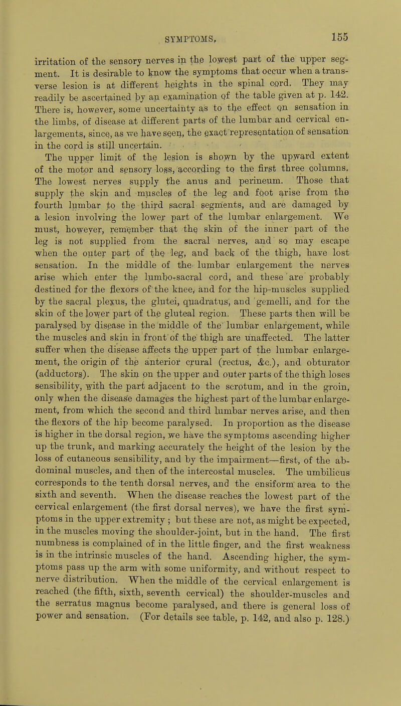 irritation of the sensory nerves in the lowept part of tlie upper seg- ment. It is desirable to Jinow the symptoms that occur when a trans- Terse lesion is at different heights in the spinal cord. They may readily be ascevtfiined by an examinfition qf the table given at p. 142. There is, however, some uncertainty as to the effect qn sensation in the limbs, of disease at different parts of the lumbar and cervical en- largements, since, as we have SQen, the exact represfsntatiqu of sensation in the cord is still uncertain. The upper limit of the lesion is sho)vn by the upward extent of the motor and sgnsory logs, according to the first three columns. The lowest nerves supply the anus and perineum. Those that supply the skin and m]iscles of the leg and foot arise from the fourth lumbar fq the third sacral segnients, and are damaged by a lesion involving the lower part of the lumbar enlargement. We must, however, remember that thQ skin of the inner part of the leg is not supplied from the sacral nerves, and so may escape when the outer part of tho^ leg, and back of the thigh, have lost sensation. In the middle of the- lumbar enlargement the nerves arise which enter the lumboTsacral cord, and these' are probably destined for the flexors of the knee, and for the hip-muscles supplied by the sacral pleyus, the glutei, quadratus, and gemelli, and for the skin of the lower part of ih.0 gluteal region. These parts then will be paralysed by disease in the middle of the' lumbar enlargement, while the muscles and skin in front of the thigh are unaffected. The latter suffer when the disease affects the upper part of the lumbar enlarge- ment, the origin of the anterior crural (rectus, &c.), and obturator (adductors). The skin on the upper and outer parts of the thigh loses sensibility, with the part adjacent to the scrotum, and in the groin, only when the disease damages the highest part of the lumbar enlarge- ment, from which the second and third lumbar nerves arise, and then the flexors of the hip become paralysed. In proportion as the disease is higher in the dorsal region, we have the symptoms ascending higher up the trunk, and marking accurately the height of the lesion by the loss of cutaneous sensibility, and by the impairment—first, of the ab- dominal muscles, and then of the intercostal muscles. The umbilicus corresponds to the tenth dorsal nerves, and the ensiform' area to the sixth and seventh. When the disease reaches the lowest part of the cervical enlargement (the first dorsal nerves), we have the first sym- ptoms in the upper extremity ; but these are not, as might be expected, in the muscles moving the shoulder-joint, but in the hand. The first numbness is complained of in the little finger, and the first weakness is in the intrinsic muscles of the hand. Ascending higher, the sym- ptoms pass up the arm with some uniformity, and without respect to nerve distribution. When the middle of the cervical enlargement is reached (the fifth, sixth, seventh cervical) the shoulder-muscles and the serratus magnus become paralysed, and there is general loss of power and sensation. (For details see table, p. 142, and also p. 128.)