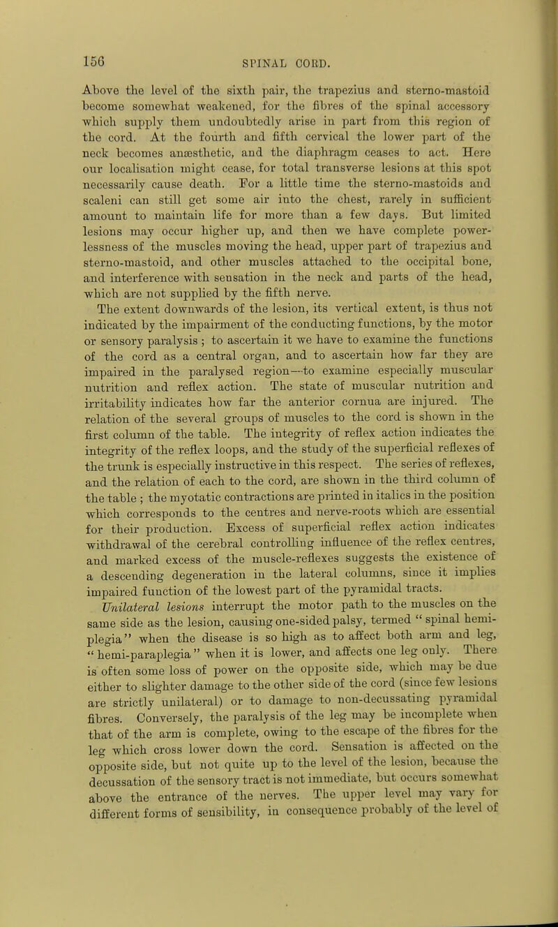 Above tlie level of the sixtli pair, the trapezius and sterno-mastoid become somewhat weakeued, for the fibres of the spinal accessory which supply them undoubtedly arise iu part from this region of the cord. At the fourth and fifth cervical the lower part of the neck becomes anjEsthetic, and the diaphragm ceases to act. Here our localisation might cease, for total transverse lesions at this spot necessarily cause death. For a little time the sterno-mastoids and scaleni can still get some air into the chest, rarely in sufficient amount to maintain life for more than a few days. But limited lesions may occur higher up, and then we have complete power- lessness of the muscles moving the head, upper part of trapezius and sterno-mastoid, and other muscles attached to the occipital bone, and interference with sensation in the neck and parts of the head, which are not supplied by the fifth nerve. The extent downwards of the lesion, its vertical extent, is thus not indicated by the impairment of the conducting functions, by the motor or sensory paralysis ; to ascertain it we have to examine the functions of the cord as a central organ, and to ascertain how far they are impaired in the paralysed region—to examine especially muscular nutrition and reflex action. The state of muscular nutrition and irritability indicates how far the anterior cornua are injured. The relation of the several groups of muscles to the cord is shown in the first column of the table. The integrity of reflex action indicates the integrity of the reflex loops, and the study of the superficial reflexes of the trunk is especially instructive in this respect. The series of reflexes, and the relation of each to the cord, are shown in the third column of the table ; the myotatic contractions are printed in italics in the position which corresponds to the centres and nerve-roots which are essential for their production. Excess of superficial reflex action indicates withdrawal of the cerebral controlling influence of the reflex centres, and marked excess of the muscle-reflexes suggests the existence of a descending degeneration in the lateral columns, since it implies impaired function of the lowest part of the pyramidal tracts. Unilateral lesions interrupt the motor path to the muscles on the same side as the lesion, causing one-sided palsy, termed  spinal hemi- plegia when the disease is so high as to affect both arm and leg,  hemi-paraplegia  when it is lower, and affects one leg only. There is often some loss of power on the opposite side, which may be due either to slighter damage to the other side of the cord (since few lesions are strictly unilateral) or to damage to non-decussating pyramidal fibres. Conversely, the paralysis of the leg may be incomplete when that of the arm is complete, owing to the escape of the fibres for the leg which cross lower down the cord. Sensation is affected on the opposite side, but not quite up to the level of the lesion, because the decussation of the sensory tract is not immediate, but occurs somewhat above the entrance of the nerves. The upper level may vary for different forms of sensibility, iu consequence probably of the level of