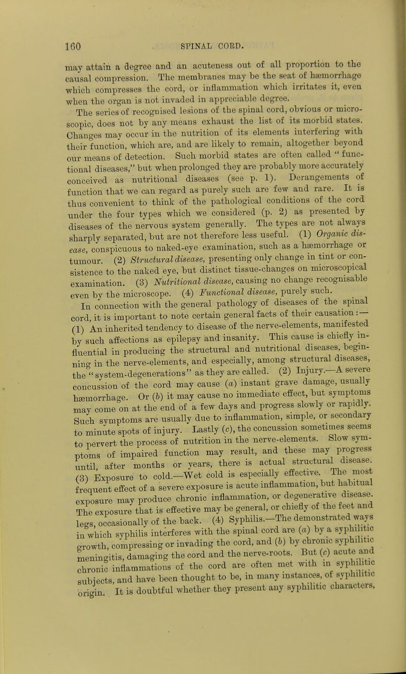 may attain a degree and an acuteness out of all proportion to the causal compression. The membranes may be the seat of hsemorrhage which compresses the cord, or inflammation which irritates it, even when the organ is not invaded in appreciable degree. The series of recognised lesions of the spinal cord, obvious or micro- scopic, does not by any means exhaust the list of its morbid states. Changes may occur in the nutrition of its elements interfering with their function, which are, and are likely to remain, altogether beyond our means of detection. Such morbid states are often called  func- tional diseases, but when prolonged they are probably more accurately conceived as nutritional diseases (see p. 1). Derangements of function that we can regard as purely such are few and rare. It is thus convenient to think of the pathological conditions of the cord under the four types which we considered (p. 2) as presented by diseases of the nervous system generally. The types are not always sharply separated, but are not therefore less useful. (1) Organic dis- ease, conspicuous to naked-eye examination, such as a haemorrhage or tumour. (2) Structural disease, presenting only change in tint or con- sistence to the naked eye, but distinct tissue-changes on microscopical examination. (3) Nutritional disease, causing no change recognisable even by the microscope. (4) Functional disease, purely such. In connection with the general pathology of diseases of the spinal cord, it is important to note certain general facts of their causation : — (1) An inherited tendency to disease of the nerve-elements, manifested by such affections as epilepsy and insanity. This cause is chiefly in- fluential in producing the structural and nutritional diseases, begin- ning in the nerve-elements, and especially, among structural diseases, the  system-degenerations as they are called. (2) Injury.—A severe concussion of the cord may cause (a) instant grave damage, usually hsemorrhacre. Or (b) it may cause no immediate effect, but symptoms may come on at the end of a few days and progress slowly or rapidly. Such symptoms are usually due to inflammation, simple, or secondary to minute spots of injury. Lastly (c), the concussion sometimes seems to pervert the process of nutrition in the nerve-elements. Slow sym- ptoms of impaired function may result, and these may progress until after months or years, there is actual structural disease (3) Exposure to cold.-Wet cold is especiaUy effective The frequent effect of a severe exposure is acute inflammation, but habitual exposure may produce chronic inflammation, or degenerative disease. The exposure that is effective may be general, or chiefly of the feet and legs, occasionally of the back. (4) Syphilis.-Tlie demonstrated ways in which syphilis interferes with the spinal cord are (a) by a syphi itic growth, compressing or invading the cord, and (6) by chronic syphihtic Lningitis, damaging the cord and the nerve-roots. But (c) acute and chronic inflammations of the cord are often met with an syphi i ic subiects, and have been thought to be, in many instances, of syphilitic origin It is doubtful whether they present any syphilitic characters.