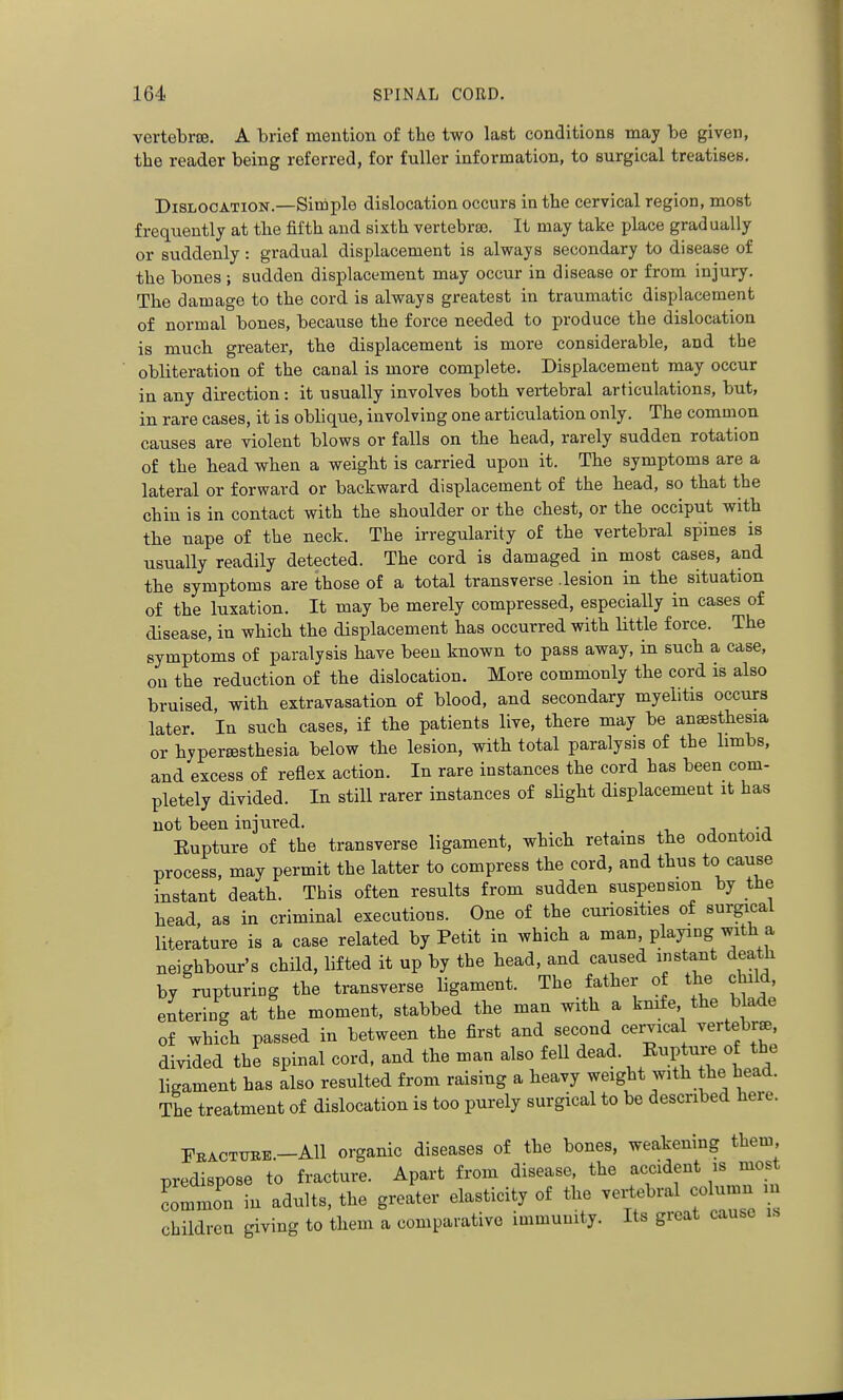 vertebrre. A brief mention of the two last conditions may be given, the reader being referred, for fuller information, to surgical treatises. Dislocation.—Simple dislocation occurs in the cervical region, most frequently at the fifth and sixth vertebrse. It may take place gradually or suddenly: gradual displacement is always secondary to disease of the bones; sudden displacement may occur in disease or from injury. The damage to the cord is always greatest in traumatic displacement of normal bones, because the force needed to produce the dislocation is much greater, the displacement is more considerable, and the obliteration of the canal is more complete. Displacement may occur in any direction: it usually involves both vertebral articulations, but, in rare cases, it is oblique, involving one articulation only. The common causes are violent blows or falls on the head, rarely sudden rotation of the head when a weight is carried upon it. The symptoms are a lateral or forward or backward displacement of the head, so that the chin is in contact with the shoulder or the chest, or the occiput with the nape of the neck. The irregularity of the vertebral spines is usually readily detected. The cord is damaged in most cases, and the symptoms are those of a total transverse .lesion in the situation of the luxation. It may be merely compressed, especially in cases of disease, in wbich the displacement has occurred with Uttle force. The symptoms of paralysis have been known to pass away, in such a case, on the reduction of the dislocation. More commonly the cord is also bruised, with extravasation of blood, and secondary myelitis occurs later. In such cases, if the patients live, there may be anaesthesia or hypersesthesia below the lesion, with total paralysis of the limbs, and excess of reflex action. In rare instances the cord has been com- pletely divided. In still rarer instances of slight displacement it has not been injured. _ j + • j Eupture of the transverse ligament, which retains tbe odontoid process, may permit the latter to compress the cord, and thus to cause instant death. This often results from sudden suspension by the head as in criminal executions. One of the curiosities of surgical literature is a case related by Petit in which a man, playing with a neighbour's child, lifted it up by the head, and caused instant death by rupturing the transverse ligament. The father of the child entering at the moment, stabbed the man with a kmfe the blade of which passed in between the first and second cervical vertebrse, divided the spinal cord, and the man also fell dead. Eupture of the ligament has also resulted from raising a heavy weight with the head. The treatment of dislocation is too purely surgical to be described here. Fractttre.-AII organic diseases of the bones, weakening them predispose to fracture. Apart from disease, the accident is most ton in adults, the greater elasticity of the vertebral column children giving to them a comparative immunity. Its great cause is