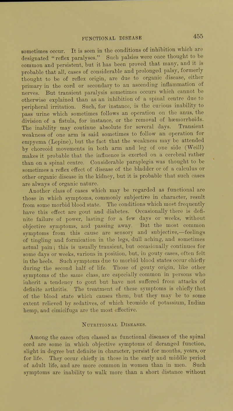 FUNCTIONAL DISEASE sometimes occur. It is seen in the conditions of inhibition which are designated  reflex paralyses. Such palsies were once thoiight to be common and persistent, but it has been proved that many, and it is probable that all, cases of considerable and prolonged palsy, formerly thought to be of reflex origin, are due to organic disease, either primary in the cord or secondary to an ascending inflammation of nei-ves. But transient paralysis sometimes occurs which cannot be otherwise explained than as an inhibition of a spinal centre due to peripheral irritation. Such,' for instance, is the curious inability to pass urine which sometimes follows an operation on the anus, the division of a fistula, for instance, or the removal of haemorrhoids. The inability may continue absolute for several days. Transient ■weakness of one arm is said sometimes to follow an operation for empyema (Lepine), but the fact that the weakness may be attended by choreoid movements in both arm and leg of one side (Weill) makes it probable that the influence is exerted on a cerebral rather than on a spinal centre. Considerable paraplegia was thought to be sometimes a reflex effect of disease of the bladder or of a calculus or other organic disease in the kidney, but it is probable that such cases are always of organic nature. Another class of cases which may be regarded as functional are those in which symptoms, commonly subjective in character, result from some morbid blood state. The conditions which most frequently have this effect are gout and diabetes. Occasionally there is defi- nite failure of power, lasting for a few days or weeks, without objective symptoms, and passing away. But the most common symptoms from this cause are sensory and subjective,—feelings of tingling and formication in the legs, dull aching, and sometimes actual pain; this is usually transient, but occasionally continues for some days or weeks, various in position, but, in gouty cases, often felt in the heels. Such symptoms due to morbid blood states occur chiefly during the second half of life. Those of gouty origin, like other symptoms of the same class, are especially common in persons who inherit a tendency to gout but have not su0ered from attacks of definite arthritis. The treatment of these symptoms is chiefly that of the blood state which causes them, but they may be to some extent relieved by sedatives, of which bromide of potassium, Indian hemp, and cimicifuga are the most eifective. Nutritional Diseases. Among the cases often classed as functional diseases of the spinal cord are some in which objective symptoms of deranged function, slight in degree but definite in character, persist for months, years, or for life. They occur chiefly in those in the early and middle period of adult life, and are more common in women than in men. Such symptoms are inability to walk more than a short distance without
